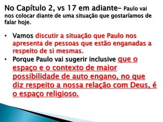 No Capítulo 2, vs 17 em adiante– Paulo vai

nos colocar diante de uma situação que gostaríamos de
falar hoje.

• Vamos discutir a situação que Paulo nos
apresenta de pessoas que estão enganadas a
respeito de si mesmas.
• Porque Paulo vai sugerir inclusive que o

espaço e o contexto de maior
possibilidade de auto engano, no que
diz respeito a nossa relação com Deus, é
o espaço religioso.

 