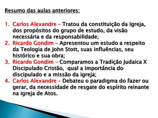 Resumo das aulas anteriores:
1. Carlos Alexandre – Tratou da constituição da Igreja,
dos propósitos do grupo de estudo, da visão
necessária e da responsabilidade;
2. Ricardo Gondim – Apresentou um estudo a respeito
da Teologia de John Stott, suas influências, seu
histórico e sua obra;
3. Ricardo Gondim – Comparamos a Tradição Judaica X
Discipulado Cristão, qual a importância do
discipulado e a missão da igreja;
4. Carlos Alexandre – Debateu o paradigma do fazer ou
gerar, da necessidade de resgate do espírito reinante
na igreja de Atos.

 