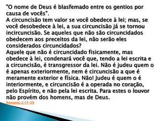"O nome de Deus é blasfemado entre os gentios por
causa de vocês".
A circuncisão tem valor se você obedece à lei; mas, se
você desobedece à lei, a sua circuncisão já se tornou
incircuncisão. Se aqueles que não são circuncidados
obedecem aos preceitos da lei, não serão eles
considerados circuncidados?
Aquele que não é circuncidado fisicamente, mas
obedece à lei, condenará você que, tendo a lei escrita e
a circuncisão, é transgressor da lei. Não é judeu quem o
é apenas exteriormente, nem é circuncisão a que é
meramente exterior e física. Não! Judeu é quem o é
interiormente, e circuncisão é a operada no coração,
pelo Espírito, e não pela lei escrita. Para estes o louvor
não provém dos homens, mas de Deus.
Romanos 2:17-29

 