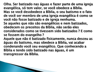 Olha. Ser batizado nas águas e fazer parte de uma igreja
evangélica, só tem valor, se você obedece a Bíblia.
Mas se você desobedece a Bíblia, o seu batismo e o fato
de você ser membro de uma igreja evangélica é como se
você não fosse batizado e de igreja nenhuma.
Se aqueles que não são evangélicos e nem batizados,
obedecem os preceitos da Bíblia, não serão eles
considerados como se tivessem sido batizados ? E como
se fossem do evangelho ?
Aquele que não é batizado fisicamente, nunca desceu as
águas do batismo, mas obedece a Bíblia, vai acabar
condenando você seu evangélico. Que conhecendo a
Bíblia e tendo sido batizado nas águas, é um
transgressor da Bíblia.

 