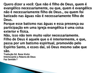 Quero dizer a você: Que não é filho de Deus, quem é
evangélico necessariamente, ou que, quem é evangélico
não é necessariamente filho de Deus., ou quem foi
batizado nas águas não é necessariamente filho de
Deus.
Porque esse batismo nas águas e essa presença ou
participação em uma igreja evangélica é uma coisa
exterior e física.
Não, isso não tem muito valor necessariamente.
Filho de Deus é aquele que o é interiormente, e que,
passa por um batismo espiritual, promovido pelo
Espírito Santo, e esses daí, só Deus mesmo sabe que
são.
Tradução Ed. Rene Kivitz
Interessante a Palavra de Deus
Faz Sentido ?

 