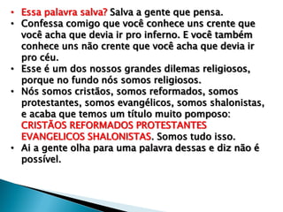 • Essa palavra salva? Salva a gente que pensa.
• Confessa comigo que você conhece uns crente que
você acha que devia ir pro inferno. E você também
conhece uns não crente que você acha que devia ir
pro céu.
• Esse é um dos nossos grandes dilemas religiosos,
porque no fundo nós somos religiosos.
• Nós somos cristãos, somos reformados, somos
protestantes, somos evangélicos, somos shalonistas,
e acaba que temos um título muito pomposo:
CRISTÃOS REFORMADOS PROTESTANTES
EVANGELICOS SHALONISTAS. Somos tudo isso.
• Ai a gente olha para uma palavra dessas e diz não é
possível.

 