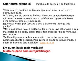 Quer outro exemplo?

Parábola do Fariseu e do Publicano

"Dois homens subiram ao templo para orar; um era fariseu e o
outro, publicano.
O fariseu, em pé, orava no íntimo: ‘Deus, eu te agradeço porque
não sou como os outros homens: ladrões, corruptos, adúlteros;
nem mesmo como este publicano.
Jejuo duas vezes por semana e dou o dízimo de tudo quanto
ganho’.
"Mas o publicano ficou à distância. Ele nem ousava olhar para o céu,
mas batendo no peito, dizia: ‘Deus, tem misericórdia de mim, que
sou pecador’.
"Eu lhes digo que este homem, e não o outro, foi para casa
justificado diante de Deus. Pois quem se exalta será humilhado, e
quem se humilha será exaltado". Lucas 18:10-14

Em quem havia mais verdade?
Muito cuidado com autojustificação

 