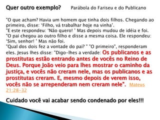 Quer outro exemplo?

Parábola do Fariseu e do Publicano

"O que acham? Havia um homem que tinha dois filhos. Chegando ao
primeiro, disse: ‘Filho, vá trabalhar hoje na vinha’.
"E este respondeu: ‘Não quero! ’ Mas depois mudou de idéia e foi.
"O pai chegou ao outro filho e disse a mesma coisa. Ele respondeu:
‘Sim, senhor! ’ Mas não foi.
"Qual dos dois fez a vontade do pai? " "O primeiro", responderam
eles. Jesus lhes disse: "Digo-lhes a verdade: Os publicanos e as

prostitutas estão entrando antes de vocês no Reino de
Deus. Porque João veio para lhes mostrar o caminho da
justiça, e vocês não creram nele, mas os publicanos e as
prostitutas creram. E, mesmo depois de verem isso,
vocês não se arrependeram nem creram nele". Mateus
21:28-32

Cuidado você vai acabar sendo condenado por eles!!!

 
