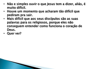 • Não e simples ouvir o que Jesus tem a dizer, aliás, é
muito difícil.
• Houve um momento que acharam tão difícil que
pediram pra sair.
• Mais difícil que aos seus discípulos são as suas
palavras para os religiosos, porque eles não
conseguem entender como funciona o coração de
Deus.
• Quer ver?

 