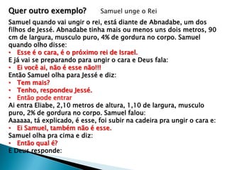 Quer outro exemplo?

Samuel unge o Rei

Samuel quando vai ungir o rei, está diante de Abnadabe, um dos
filhos de Jessé. Abnadabe tinha mais ou menos uns dois metros, 90
cm de largura, musculo puro, 4% de gordura no corpo. Samuel
quando olho disse:
• Esse é o cara, é o próximo rei de Israel.
E já vai se preparando para ungir o cara e Deus fala:
• Ei você ai, não é esse não!!!
Então Samuel olha para Jessé e diz:
• Tem mais?
• Tenho, respondeu Jessé.
• Então pode entrar
Ai entra Eliabe, 2,10 metros de altura, 1,10 de largura, musculo
puro, 2% de gordura no corpo. Samuel falou:
Aaaaaa, tá explicado, é esse, foi subir na cadeira pra ungir o cara e:
• Ei Samuel, também não é esse.
Samuel olha pra cima e diz:
• Então qual é?
E Deus responde:

 