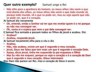 Quer outro exemplo?

Samuel unge o Rei

• Não olhe para a aparência do homem, os meus olhos não veem o que
está diante dos olhos, os meus olhos não veem o que todo mundo vê,
porque todo mundo, vê o que se pode ver, mas eu vejo aquilo que não
se pode ver, que é o coração.
Ai Samuel diz novamente
• Ok, entendi, então o Senhor vai ter que me revelar quem é o rei porque
eu não vou conseguir ver.
• Ok, senta ai e espera que nem o pai dele conseguir ver.
E Samuel fica sentado e passam todos os filhos de Jessé e acabou. Diz:
• Acabou?
• Acabou, responde Jessé.
Ai Samuel novamente olha para o céu e diz
• Acabou.
• Não, não acabou, existe um que é segundo o meu coração.
• Jessé, Deus me falou que tem mais um que é segundo o coração Dele.
• Aaaaa, disse Jessé, tinha me esquecido (o pai esqueceu o filho)
• Mas Eu não me esqueci, porque eu vejo o coração e é o coração de Davi
que é segundo o meu coração. (Deus interveem)
Mas Davi não parece ser Rei, mas o coração de Deus é assim.

 