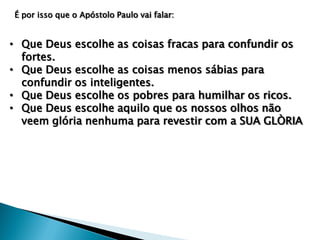 É por isso que o Apóstolo Paulo vai falar:

• Que Deus escolhe as coisas fracas para confundir os
fortes.
• Que Deus escolhe as coisas menos sábias para
confundir os inteligentes.
• Que Deus escolhe os pobres para humilhar os ricos.
• Que Deus escolhe aquilo que os nossos olhos não
veem glória nenhuma para revestir com a SUA GLÒRIA

 