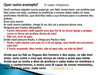 Quer outro exemplo?

O super religiosos

Você conhece alguém muito especial, um líder muito bom, um profeta que
fala como um anjo, conhece as profecias e ensina sobre todos os mais
profundos mistérios, que distribui toda a sua fortuna para o sustento dos
pobres.
Esse cara morre.
Ai você morre também, chega lá no céu sai a procura desse cara.
Pergunta pro Carlos Alexandre.
• Carlos Alexandre cadê aquele cara que foi lá na nossa igreja e pregou
como se fosse um profeta direto do céu?
• Não sei, num tá aqui.
Então você procura Paulo, e chega pra Paulo e fala:
• Paulo, cadê aquele cara que eu vi lá na igreja, tava doido pra encontrar
com ele?
• E Paulo responde: Meu irmão, não tá aqui não, eu não te falei?

Ainda que eu fale as línguas dos homens e dos anjos, se não tiver
amor, serei como o sino que ressoa ou como o prato que retine.
Ainda que eu tenha o dom de profecia e saiba todos os mistérios e
todo o conhecimento, e tenha uma fé capaz de mover montanhas,
mas não tiver amor, nada serei.
1 Coríntios 13:1-2

 