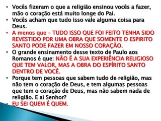 • Vocês fizeram o que a religião ensinou vocês a fazer,
mão o coração está muito longe do Pai.
• Vocês acham que tudo isso vale alguma coisa para
Deus.
• A menos que – TUDO ISSO QUE FOI FEITO TENHA SIDO
REVESTIDO POR UMA OBRA QUE SOMENTE O ESPIRITO
SANTO PODE FAZER EM NOSSO CORAÇÃO.
• O grande ensinamento desse texto de Paulo aos
Romanos é que: NÃO É A SUA EXPERIÊNCIA RELIGIOSO
QUE TEM VALOR, MAS A OBRA DO ESPÍRITO SANTO
DENTRO DE VOCÊ.
• Porque tem pessoas que sabem tudo de religião, mas
não tem o coração de Deus, e tem algumas pessoas
que tem o coração de Deus, mas não sabem nada de
religião. E ai Senhor?
• EU SEI QUEM É QUEM.

 