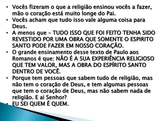 • Vocês fizeram o que a religião ensinou vocês a fazer,
mão o coração está muito longe do Pai.
• Vocês acham que tudo isso vale alguma coisa para
Deus.
• A menos que – TUDO ISSO QUE FOI FEITO TENHA SIDO
REVESTIDO POR UMA OBRA QUE SOMENTE O ESPIRITO
SANTO PODE FAZER EM NOSSO CORAÇÃO.
• O grande ensinamento desse texto de Paulo aos
Romanos é que: NÃO É A SUA EXPERIÊNCIA RELIGIOSO
QUE TEM VALOR, MAS A OBRA DO ESPÍRITO SANTO
DENTRO DE VOCÊ.
• Porque tem pessoas que sabem tudo de religião, mas
não tem o coração de Deus, e tem algumas pessoas
que tem o coração de Deus, mas não sabem nada de
religião. E ai Senhor?
• EU SEI QUEM É QUEM.

 