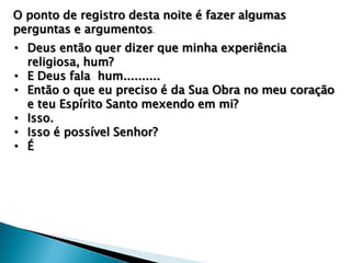 O ponto de registro desta noite é fazer algumas
perguntas e argumentos.

• Deus então quer dizer que minha experiência
religiosa, hum?
• E Deus fala hum..........
• Então o que eu preciso é da Sua Obra no meu coração
e teu Espírito Santo mexendo em mi?
• Isso.
• Isso é possível Senhor?
• É

 