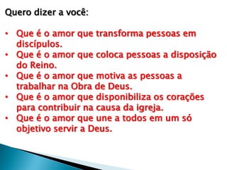 Quero dizer a você:
• Que é o amor que transforma pessoas em
discípulos.
• Que é o amor que coloca pessoas a disposição
do Reino.
• Que é o amor que motiva as pessoas a
trabalhar na Obra de Deus.
• Que é o amor que disponibiliza os corações
para contribuir na causa da igreja.
• Que é o amor que une a todos em um só
objetivo servir a Deus.

 