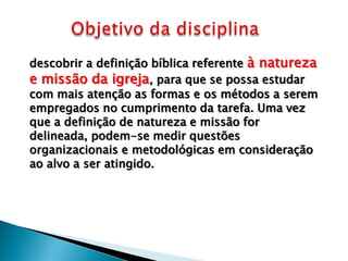 descobrir a definição bíblica referente à natureza
e missão da igreja, para que se possa estudar
com mais atenção as formas e os métodos a serem
empregados no cumprimento da tarefa. Uma vez
que a definição de natureza e missão for
delineada, podem-se medir questões
organizacionais e metodológicas em consideração
ao alvo a ser atingido.

 