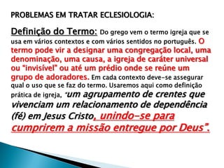 PROBLEMAS EM TRATAR ECLESIOLOGIA:

Definição do Termo:

Do grego vem o termo igreja que se

usa em vários contextos e com vários sentidos no português. O

termo pode vir a designar uma congregação local, uma
denominação, uma causa, a igreja de caráter universal
ou “invisível” ou até um prédio onde se reúne um
grupo de adoradores. Em cada contexto deve-se assegurar
qual o uso que se faz do termo. Usaremos aqui como definição
prática de igreja, “um

agrupamento de crentes que
vivenciam um relacionamento de dependência
(fé) em Jesus Cristo, unindo-se para

cumprirem a missão entregue por Deus”.

 