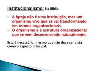 Institucionalismo: Na Bíblia,
• A igreja não é uma instituição, mas um
organismo vivo que se vai transformando
em termos organizacionais.
• O organismo e a estrutura organizacional
que se vem desenvolvendo naturalmente.
Esta é necessária, mesmo que não deva ser vista
como o aspecto principal.

 