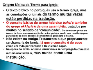 Origem Bíblica do Termo para Igreja:
• O texto bíblico no português usa o termo igreja, mas
as conotações originais do termo muitas vezes

estão perdidas na tradução.

• O conceito básico do termo hebraico qahal e também
do grego ekklesia é de uma assembléia, tratados por
muitos no sentido de “comunidade”. Geralmente se pensa em

termos de haver uma convocação de caráter político, sendo uma reunião do povo
para decidir ou ouvir decisões de importância geral para o mesmo.

• Não existe no Antigo Testamento o que propriamente
se chamaria de igreja, já que o conceito é do povo

como um todo pertencendo a Deus como nação.
• Na época do exílio, o termo qahal vem a ser empregado com esse
mesmo uso também,

instituição.

mas nunca como uma

 