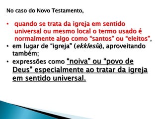 No caso do Novo Testamento,

• quando se trata da igreja em sentido
universal ou mesmo local o termo usado é
normalmente algo como “santos” ou “eleitos” ,
• em lugar de “igreja” (ekklesía), aproveitando
também;
• expressões como “noiva” ou “povo de

Deus” especialmente ao tratar da igreja
em sentido universal.

 