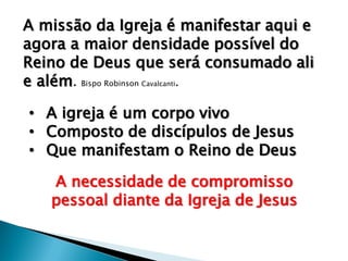 A missão da Igreja é manifestar aqui e
agora a maior densidade possível do
Reino de Deus que será consumado ali
e além. Bispo Robinson Cavalcanti.
• A igreja é um corpo vivo
• Composto de discípulos de Jesus
• Que manifestam o Reino de Deus

A necessidade de compromisso
pessoal diante da Igreja de Jesus

 