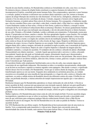 Nascido de uma família ortodoxa, Sri Ramakrishna conhecia as formalidades do culto, seus ritos e os rituais.
Os inúmeros deuses e deusas da religião hindu constituem os aspectos humanos do indescritível e
incompreensível Espírito, concebido pela mente humana finita. Eles compreendem e apreciam o amor humano
e a emoção, ajudam os homens a realizarem seus seculares ideais espirituais e por fim, tornam os homens
capazes de atingir liberação das misérias da vida fenomenal. A Fonte da luz, inteligência, sabedoria e força é
somente o Uno de onde provém a satisfação do desejo. Contudo, enquanto o homem estiver ligado pelas
limitações humanas, só poderá adorar Deus através de formas humanas. Por conseguinte, o hinduísmo manda
que o devoto considere Deus como o pai ideal, a mãe ideal, o marido ideal, o filho ideal ou o amigo ideal. Mas
o nome finalmente conduz ao Sem nome, a forma ao Sem forma, a palavra ao Silêncio, a emoção à serena
realização da Paz na Existência-Conhecimento-Bem-aventurança Absolutos. Os deuses gradualmente fundem-
se num só Deus, mas até que essa realização seja alcançada, o devoto não pode dissociar os fatores humanos
de seu culto. Portanto, a Divindade é banhada, vestida e enfeitada com ornamentos. É alimentada e posta para
dormir. É propiciada com hinos, canções e orações. Há ritos apropriados ligados a essas funções. Por exemplo,
a fim de assegurar para si mesmo pureza externa, o sacerdote banha-se na água santificada e coloca roupa
apropriada. Purifica a mente e os órgãos dos sentidos através de meditações próprias. Dá força ao local de
culto contra as forças do mal desenhando em volta círculos de fogo e água. Desperta os diferentes centros
espirituais do corpo e invoca o Espírito Supremo no seu coração. Então transfere o Espírito Supremo para a
imagem diante dele e adora a imagem, deixando de considerá-la argila ou pedra, mas a encarnação do Espírito,
palpitante de Vida e Consciência. Depois do culto o Espírito Supremo é chamado da imagem para Seu
verdadeiro santuário, o coração do sacerdote. O verdadeiro devoto conhece o absurdo de adorar a Realidade
Transcendental com objetos materiais – vestindo Aquele que permeia todo o universo e o além, colocando
num pedestal Aquele que não pode ser limitado pelo espaço, alimentando Aquele que é desencarnado e
incorpóreo, cantando diante d’Ele cuja glória a música das esferas tenta em vão proclamar. Mas através desses
ritos o devoto aspira ir em última instância, além dos ritos, formas e nomes, palavras e oração e realizar Deus
como Consciência que Tudo penetra.
Os sacerdotes hindus estão amplamente familiarizados com os ritos do culto, mas somente alguns são
conscientes de seu significado subjacente. Movimentam as mãos e os membros mecanicamente, obedecendo
ao pé da letra as escrituras e repetem os mantras sagrados como papagaios. Mas desde o começo, o significado
interior desses ritos foi revelado a Sri Ramakrishna. Assim que se sentava diante da imagem, uma estranha
transformação operava-se em sua mente. Enquanto dava andamento às cerimônias prescritas, na verdade
encontrava-se circundado por uma muralha de fogo protegendo-o e o lugar do culto, contra as vibrações não
espirituais, ou sentia a subida mística da Kundalini através dos diferentes centros do corpo. O brilho do seu
corpo, sua profunda absorção, a intensa atmosfera do templo impressionavam àqueles que o viam adorar a
Divindade.
Ramkumar desejava que Sri Ramakrishna aprendesse os rituais intrincados do culto de Kali. A fim de se
tornar sacerdote de Kali, a pessoa tem que passar por uma iniciação especial, dada por um guru qualificado e
para Sri Ramakrishna foi encontrado um brahmin competente. Logo que o brahmin pronunciou a palavra
sagrada em seus ouvidos, Sri Ramakrishna, tomado de emoção, emitiu um grito e mergulhou em concentração
profunda.
Mathur implorou a Sri Ramakrishna para tomar conta do culto do templo de Kali. O jovem sacerdote alegou
incompetência e ignorância no que se refere às escrituras. Mathur insistiu que devoção e sinceridade eram
mais do que suficientes para compensar qualquer falta de conhecimento formal e fazer a Mãe Divina
manifestar-Se através da imagem. Por fim Sri Ramakrishna teve de ceder ao pedido de Mathur. Tornou-se
sacerdote de Kali.
Em 1856 Ramkumar deu seu último suspiro. Sri Ramakrishna já havia presenciado mais de uma morte na
família. Veio a compreender quão transitória é a vida na terra. Quanto mais convencido estava da
transitoriedade das coisas do mundo, mais ansioso ficava para realizar Deus, a Fonte da Imortalidade.
                                             Primeira Visão de Kali




                                                      10
 