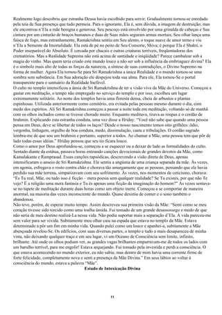 Realmente logo descobriu que estranha Deusa havia escolhido para servir. Gradualmente tornou-se enredado
pela teia de Sua presença que tudo permeia. Para o ignorante, Ela é, sem dúvida, a imagem de destruição; mas
ele encontrou n’Ela a mãe benigna e generosa. Seu pescoço está envolvido por uma grinalda de cabeças e Sua
cintura por um cinturão de braços humanos e duas de Suas mãos seguram armas mortais; Seu olhar lança uma
faísca de fogo, mas estranhamente, Ramakrishna sentiu em Seu alento, o toque suave de amor terno e viu
n’Ela a Semente da Imortalidade. Ela está de pé no peito de Seu Consorte, Shiva; é porque Ela é Shakti, o
Poder inseparável do Absoluto. É cercada por chacais e outras criaturas terríveis, freqüentadoras dos
crematórios. Mas a Realidade Suprema não está acima de santidade e iniqüidade? Parece cambalear sob a
magia do vinho. Mas quem teria criado este mundo louco a não ser sob a influência da embriaguez divina? Ela
é o símbolo mais alto de todas as forças da natureza, a síntese de suas contradições, o Divino Supremo na
forma de mulher. Agora Ela tornou-Se para Sri Ramakrishna a única Realidade e o mundo tornou-se uma
sombra sem substância. Em Sua adoração ele despejou toda sua alma. Para ele, Ela tornou-Se o portal
transparente para o santuário da Realidade Inefável.
O culto no templo intensificou a ânsia de Sri Ramakrishna de ter a visão viva da Mãe do Universo. Começou a
gastar em meditação, o tempo não empregado no serviço do templo e por isso, escolheu um lugar
extremamente solitário. Ao norte dos templos havia uma floresta densa, cheia de arbustos e plantas
espinhosas. Utilizada anteriormente como cemitério, era evitada pelas pessoas mesmo durante o dia, com
medo dos espíritos. Ali Sri Ramakrishna começou a passar a noite toda em meditação, voltando só de manhã
com os olhos inchados como se tivesse chorado muito. Enquanto meditava, tirava as roupas e o cordão de
brahmin. Explicando esta estranha conduta, uma vez disse a Hriday: “Você não sabe que quando uma pessoa
pensa em Deus, deve se libertar de todos os laços? Desde o nosso nascimento temos oito grilhões: ódio,
vergonha, linhagem, orgulho de boa conduta, medo, dissimulação, casta e tribulações. O cordão sagrado
lembra-me de que sou um brahmin e portanto, superior a todos. Ao chamar a Mãe, uma pessoa tem que pôr de
lado todas essas idéias.” Hriday pensou que seu tio ficara louco.
Como o amor por Deus aprofundou-se, começou a se esquecer ou a deixar de lado as formalidades do culto.
Sentado diante da estátua, passava horas entoando canções devocionais de grandes devotos da Mãe, como
Kamalakanta e Ramprasad. Essas canções rapsódicas, descrevendo a visão direta de Deus, apenas
intensificaram o anseio de Sri Ramakrishna. Ele sentiu a angústia de uma criança separada da mãe. Às vezes,
em agonia, esfregava o rosto contra chão e chorava tão amargamente que as pessoas, pensando que ele havia
perdido sua mãe terrena, simpatizavam com seu sofrimento. Às vezes, nos momentos de ceticismo, chorava:
“És Tu real, Mãe, ou tudo isso é ficção – mera poesia sem qualquer realidade? Se Tu existes, por que não Te
vejo? É a religião uma mera fantasia e Tu és apenas uma ficção da imaginação do homem?” Às vezes sentava-
se no tapete de meditação durante duas horas como um objeto inerte. Começou a se comportar de maneira
anormal, na maioria das vezes inconsciente do mundo. Quase desistiu de comer e o sono também o
abandonou.
Não teve, porém, de esperar muito tempo. Assim descreveu sua primeira visão da Mãe: “Senti como se meu
coração tivesse sido torcido como uma toalha úmida. Fui tomado de um grande desassossego e medo de que
não seria de meu destino realizá-La nessa vida. Não podia suportar mais a separação d’Ela. A vida pareceu-me
sem valor para ser vivida. Subitamente meu olhar caiu na espada que estava no templo da Mãe. Estava
determinado a pôr um fim em minha vida. Quando pulei como um louco e apanhei-a, subitamente a Mãe
abençoada revelou-Se. Os edifícios, com suas diversas partes, o templo e tudo o mais desapareceu de minha
vista, não deixando qualquer traço e em seu lugar, vi um Oceano de Consciência sem limite, infinito,
brilhante. Até onde os olhos podiam ver, as grandes vagas brilhantes empurravam-me de todos os lados com
um barulho terrível, para me engolir! Estava arquejando. Fui tomado pela investida e perdi a consciência. O
que estava acontecendo no mundo exterior, eu não sabia; mas dentro de mim havia uma corrente firme de
forte felicidade, completamente nova e senti a presença da Mãe Divina.” Em seus lábios ao voltar à
consciência do mundo, estava a palavra “Mãe”.
                                        Estado de Intoxicação Divina




                                                     11
 