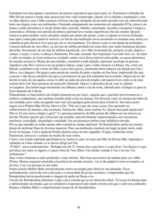 Entretanto isso fora apenas o prenúncio da intensa experiência que estava para vir. O primeiro vislumbre da
Mãe Divina tornou-o ainda mais ansioso por Sua visão ininterrupta. Queria vê-La durante a meditação e com
os olhos abertos, mas a Mãe começou a brincar um jogo intrigante de esconde-esconde com ele, intensificando
tanto sua alegria como seu sofrimento. Chorando amargamente nos momentos de separação d’Ela, entrava em
transe e então encontrava-A em pé diante dele, sorrindo, falando, consolando, fazendo-o recuperar a alegria e
instruindo-o. Durante este período de prática espiritual teve muitas experiências fora do comum. Quando
sentava-se para meditar, ouvia estranhos estalos nas juntas das pernas, como se alguém as tivesse fechando,
uma após a outra para mantê-lo imóvel e no fim de sua meditação ouvia novamente os mesmos sons, desta vez
soltando-as para deixá-lo livre para que ele se movimentasse. Via faíscas como se um bando de pirilampos
voassem defronte de seus olhos, ou um mar de neblina profunda em torno dele com ondas luminosas de prata
derretida. Novamente, de um mar de neblina translúcida, via a Mãe levantando-Se, primeiro os pés, depois a
cintura, o corpo, o rosto, a cabeça e finalmente, Ela toda; sentindo Sua respiração e ouvindo Sua voz. Ao fazer
o culto no templo, às vezes tornava-se exaltado, outras vezes ficava imóvel como pedra, ou quase desmaiava
de emoção excessiva. Muitas de suas atitudes, contrárias à toda tradição, pareciam sacrílegas às pessoas.
Apanhava uma flor e tocava-a na sua própria cabeça, corpo e pés e então oferecia-a à Deusa. Ou, como um
bêbado, cambaleava até o trono da Mãe, tocava Seu queixo, mostrando desta maneira sua afeição por Ela e
falava, ria e dançava. Ou pegava uma porção de comida do prato e punha em Sua boca, implorando-lhe que
comesse e não ficava satisfeito até que se convencesse de que Ela realmente havia comido. Depois de ter ido
dormir à noite, do seu quarto, ouvia-A subir ao andar de cima do templo com passos leves como os de uma
menina feliz com Suas pulseiras de tornozelo tilintando. Depois A descobria de pé, com os cabelos
esvoaçantes. Sua forma negra mostrando sua silhueta contra o céu da noite, olhando para o Ganges ou para as
luzes distantes de Calcutá.
Naturalmente os funcionários do templo tomaram-no por louco. Aqueles que o queriam bem levaram-no a
médicos competentes; mas nenhum remédio pôde curar sua doença. Por diversas vezes ele mesmo duvidara de
sua sanidade, pois vinha navegando num mar sem qualquer guia terreno para orientá-lo. Seu único porto
seguro era a Própria Mãe Divina. Orava a Ela: “Não sei o que são essas coisas. Sou ignorante no
conhecimento de mantras e das escrituras. Ensina-me, Mãe, como realizar-Te. Quem mais pode ajudar-me?
Não és Tu meu único refúgio e guia?” E a presença protetora da Mãe jamais lhe falhou em sua tristeza ou
dúvida. Mesmo aqueles que criticavam sua conduta, estavam bastante impressionados com sua pureza,
inocência, veracidade, integridade e santidade. Em sua presença sentiam uma influência elevada.
Diz-se que samadhi ou transe apenas abre o portal do campo espiritual. Sri Ramakrishna sentiu um imenso
desejo de desfrutar Deus de diversas maneiras. Para sua meditação construiu um lugar na parte norte, onde
havia um bosque. Com a ajuda de Hriday plantou cinco árvores sagradas. O lugar, conhecido como
Panchavati, tornou-se o cenário de muitas de suas visões.
Como o seu estado espiritual aprofundava-se, sentia-se cada vez mais um filho da Divina Mãe. Aprendeu a
submeter-se à Sua vontade e a se deixar dirigir por Ela.
“Ó Mãe”, orava continuamente, “Refugiei-me em Ti. Ensina-me o que fazer e o que dizer. Teu desejo é o que
prevalece em todos os lugares e é para o bem de Teus filhos. Une minha vontade à Tua e faz-me Teu
instrumento.”
Suas visões tornaram-se mais profundas e mais íntimas. Não mais necessitava de meditar para ver a Mãe
Divina. Mesmo enquanto mantinha consciência do mundo exterior, via-A tão palpável como os templos, as
árvores, o rio e as pessoas ao seu redor.
Numa ocasião Mathur Babu sorrateiramente entrou no templo para observar sua adoração. Ficou
profundamente comovido com a devoção e a sinceridade do jovem sacerdote. Compreendeu que Sri
Ramakrishna havia transformado a imagem de pedra na Deusa viva.
Um dia Sri Ramakrishna alimentou o gato com a comida que ia ser oferecida a Kali. Tal coisa foi demais para
o administrador do templo, que se considerava responsável pelo modo correto com que o culto era conduzido.
Relatou a Mathur Babu o comportamento insano de Sri Ramakrishna.




                                                      12
 
