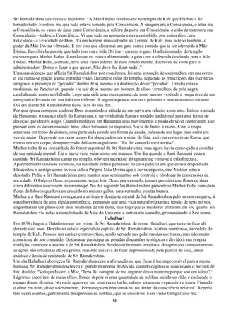 Sri Ramakrishna descreveu o incidente: “A Mãe Divina revelou-me no templo de Kali que Ela havia Se
tornado tudo. Mostrou-me que tudo estava tomado pela Consciência. A imagem era a Consciência, o altar era
a Consciência, os vasos de água eram Consciência, a soleira da porta era Consciência, o chão de mármore era
Consciência – tudo era Consciência. Vi que tudo no aposento estava embebido, por assim dizer, em
Felicidade– a Felicidade de Deus. Vi um homem mau defronte ao Templo de Kali, mas nele vi também, o
poder da Mãe Divina vibrando. É por isso que alimentei um gato com a comida que ia ser oferecida à Mãe
Divina. Percebi claramente que tudo isso era a Mãe Divina – mesmo o gato. O administrador do templo
escreveu para Mathur Babu, dizendo que eu estava alimentando o gato com a oferenda destinada para a Mãe
Divina. Mathur Babu, contudo, teve uma visão interna de meu estado mental. Escreveu de volta para o
administrador: ‘Deixe-o fazer o que quiser. Não deve lhe dizer nada’.”
Uma das doenças que afligiu Sri Ramakrishna por essa época, foi uma sensação de queimadura em seu corpo
e ele curou-se graças à uma estranha visão. Durante o culto do templo, seguindo as prescrições das escrituras,
imaginou a presença do “pecador” dentro de si mesmo e a destruição desse “pecador”. Um dia estava
meditando no Panchavati quando viu sair de si mesmo um homem de olhos vermelhos, de pele negra,
cambaleando como um bêbado. Logo saiu dele uma outra pessoa, de rosto sereno, vestindo a roupa ocre de um
sannyasin e levando em sua mão um tridente. A segunda pessoa atacou a primeira e matou-a com o tridente.
Daí em diante Sri Ramakrishna ficou livre de sua dor.
Por esta época começou a adorar Deus assumindo a atitude de um servo em relação a seu amo. Imitou o estado
de Hanuman, o macaco chefe do Ramayana, o servo ideal de Rama e modelo tradicional para esta forma de
devoção que destrói o ego. Quando meditava em Hanuman seus movimentos e modo de viver começaram a se
parecer com os de um macaco. Seus olhos tornaram-se inquietos. Vivia de frutos e raízes. Com a roupa
amarrada em torno da cintura, uma parte dela caindo em forma de cauda, pulava de um lugar para outro em
vez de andar. Depois de um certo tempo foi abençoado com a visão de Sita, a divina consorte de Rama, que
entrou em seu corpo, desaparecendo dali com as palavras: “Eu lhe concedo meu sorriso”.
Mathur tinha fé na sinceridade do fervor espiritual de Sri Ramakrishna, mas agora havia come-çado a duvidar
de sua sanidade mental. Ele o havia visto pular como um macaco. Um dia quando a Rani Rasmani estava
ouvindo Sri Ramakrishna cantar no templo, o jovem sacerdote abruptamente virou-se e esbofeteou-a.
Aparentemente ouvindo a canção, na realidade estava pensando no caso judicial em que estava empenhada.
Ela aceitou o castigo como tivesse sido a Própria Mãe Divina que o havia imposto, mas Mathur estava
desolado. Pediu a Sri Ramakrishna para manter seus sentimentos sob controle e obedecer às convenções da
sociedade. O Próprio Deus, argumentou, segue leis. Deus, por exemplo, jamais permitiu que flores de duas
cores diferentes nascessem no mesmo pé. No dia seguinte Sri Ramakrishna presenteou Mathur Babu com duas
flores de hibisco que haviam crescido no mesmo galho, uma vermelha e outra branca.
Mathur e a Rani Rasmani começaram a atribuir o desajuste mental de Sri Ramakrishna pelo menos em parte, à
sua observância de uma rígida continência. pensando que uma vida natural relaxaria a tensão de seus nervos,
engendraram um plano com duas mulheres de má fama, mas logo que as mulheres entraram em seu quarto, Sri
Ramakrishna viu nelas a manifestação da Mãe do Universo e entrou em samadhi, pronunciando o Seu nome.
                                                  Haladhari
Em 1858 chegou a Dakshineswar um primo de Sri Ramakrishna, de nome Haladhari, que deveria ficar ali
durante oito anos. Devido ao estado especial de espírito de Sri Ramakrishna, Mathur nomeou-o, sacerdote do
templo de Kali. Possuía um caráter controvertido, sendo versado nas palavras das escrituras, mas não muito
consciente de seu conteúdo. Gostava de participar de pesadas discussões teológicas e devido à sua própria
erudição, começou a avaliar a de Sri Ramakrishna. Sendo um brahmin ortodoxo, desaprovava completamente
as ações não ortodoxas de seu primo, mas não deixava de ficar impressionado pela pureza de vida, amor
extático e ânsia de realização de Sri Ramakrishna.
Um dia Haladhari aborreceu Sri Ramakrishna com a afirmação de que Deus é incompreensível para a mente
humana. Sri Ramakrishna descreveu o grande momento de dúvida, quando cogitou se suas visões o haviam de
fato iludido: “Soluçando orei à Mãe, ‘Tens Tu coragem de me enganar dessa maneira porque sou um idiota?’
Lágrimas escorriam de meus olhos. Pouco depois vi uma quantidade de neblina saindo do chão e enchendo o
espaço diante de mim. No meio apareceu um rosto com barba, calmo, altamente expressivo e louro. Fixando
o olhar em mim, disse solenemente, ‘Permaneça em bhavamukha, no limiar da consciência relativa’. Repetiu
três vezes e então, gentilmente desapareceu na neblina, que se dissolveu. Essa visão tranqüilizou-me.”
                                                      13
 
