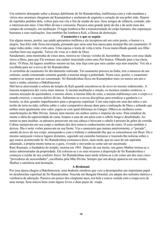 Um relatório deturpado sobre a doença debilitante de Sri Ramakrishna, indiferença com a vida mundana e
vários atos anormais chegaram até Kamarpukur e encheram de angústia o coração de sua pobre mãe. Depois
de repetidos pedidos dela, voltou para sua vila a fim de mudar de ares. Seus amigos de infância, contudo, não
o interessavam mais. Uma febre divina o consumia. Passava uma grande parte do dia e da noite num dos
campos de cremação, em meditação. O lugar lembrava-lhe a transitoriedade do corpo humano, das esperanças
humanas e suas realizações. Isso também lhe lembrava Kali, a Deusa da destruição.
                                          Casamento e o que se seguiu
Em alguns meses, porém, sua saúde apresentou melhora e ele recuperou até um certo ponto, o humor e a
alegria. Sua feliz mãe ficou encorajada, pensando que seria uma boa época para arranjar-lhe um casamento. O
rapaz tinha então, vinte e três anos. Uma esposa o traria de volta à terra. Ficou maravilhada quando seu filho
recebeu bem sua sugestão. Talvez ele visse aí o dedo de Deus.
Saradamani, uma menininha de cinco anos, morava no vilarejo vizinho de Jayrambati. Mesmo com essa idade
orava a Deus, para que Ele tornasse seu caráter imaculado como uma flor branca. Olhando para a lua cheia,
dizia: ‘Ó Deus, há lugares sombrios mesmo na lua, mas faça com que meu caráter seja sem mancha.’ Foi ela a
escolhida para ser a noiva de Sri Ramakrishna.
A cerimônia de casamento foi devidamente realizada. Tal casamento precoce na Índia, tem a natureza de um
contrato, sendo consumado somente quando a menina atinge a puberdade. Nesse caso, porém, o casamento
manteve-se sempre sem ser consumado. Sri Ramakrishna ficou em Kamarpukur mais ou menos um ano e
meio e então, retornou a Dakshineswar.
Mal havia atravessado a soleira do templo de Kali quando encontrou-se de novo no mesmo redemoinho. A
loucura reapareceu dez vezes mais intensa. A mesma meditação e oração, os mesmos estados extáticos, a
mesma sensação de queimadura, o mesmo choro, a mesma falta de sono, a mesma indiferença com o corpo e o
mundo exterior, o mesmo delírio divino. Submeteu-se a novas disciplinas para erradicar a ganância e a
luxúria, os dois grandes impedimentos para o progresso espiritual. Com uma rupia em uma das mãos e um
torrão de terra na mão, refletiu sobre o valor comparativo dessas duas para a realização de Deus e achando que
ambas eram igualmente sem valor, jogou-as com igual diferença no Ganges. Olhava as mulheres como
manifestações da Mãe Divina. Jamais nem mesmo em sonhos sentiu o impulso do sexo. Para erradicar da
mente a idéia da superioridade de casta, limpou a casa de um pária com o cabelo longo e desalinhado. Ao
sentar-se para meditar, os pássaros pousavam em sua cabeça e bicavam o cabelo à procura de grãos de comida.
Cobras rastejavam em seu corpo e nenhum dos dois tomava conhecimento um do outro. O sono também o
deixou. Dia e noite visões passavam na sua frente. Viu o sannyasin que matara anteriormente, o “pecado”,
saindo de novo do seu corpo, ameaçando-o com o tridente e ordenando-lhe que se concentrasse em Deus. Ou o
mesmo sannyasin visitava lugares distantes, seguindo um caminho luminoso e trazendo-lhe notícias sobre o
que estava acontecendo lá. Sri Ramakrishna costumava dizer, mais tarde, que no caso de um aspirante
adiantado, a própria mente torna-se o guru, vivendo e movendo-se como um ser encarnado.
Rani Rasmani, a fundadora do templo, morreu em 1861. Depois de sua morte, seu genro Mathur tornou-se o
único administrador da propriedade. Ele colocou-se e os seus recursos à disposição de Sri Ramakrishna e
começou a cuidar de seu conforto físico. Sri Ramakrishna mais tarde referiu-se a ele como um dos seus cinco
“provedores de necessidades”, escolhidos pela Mãe Divina. Sempre que um desejo aparecia em sua mente,
Mathur o satisfazia sem hesitação.
                                                  A Brahmani
Por essa época chegou a Dakshineswar, uma brahmin ortodoxa que veio a desempenhar um importante papel
no desabrochar espiritual de Sri Ramakrishna. Nascida em Bengala Oriental, era adepta dos métodos tântrico e
vaishnava de adoração. Passava um pouco dos cinqüenta anos, era bela e estava vestida com a roupa ocre de
uma monja. Seus únicos bens eram alguns livros e duas peças de roupa.




                                                     14
 