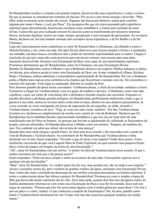 Sri Ramakrishna recebeu a visitante com grande respeito, descreveu-lhe suas experiências e visões e contou-
lhe que as pessoas as consideravam sintomas de loucura. Ela ouviu-o com muita atenção e disse-lhe: “Meu
filho, todas as pessoas neste mundo são loucas. Algumas são loucas por dinheiro, outras pelo conforto,
algumas por nome e fama; e você, por Deus”. Ela assegurou-lhe que ele estava passando pela experiência
espiritual quase desconhecida, descrita nas escrituras como mahabhava, o êxtase mais exaltado do amor
divino. Contou-lhe que esta exaltação extrema foi descrita como se manifestando por dezenove sintomas
físicos, incluindo lágrimas, tremor no corpo, arrepio, perspiração e uma sensação de queimadura. As escrituras
bhakti, declarou ela, haviam relatado somente dois exemplos dessa experiência, a de Sri Radha e a de Sri
Chaitanya.
Logo um relacionamento terno estabeleceu-se entre Sri Ramakrishna e a Brahmani, ela olhando-o como o
Menino Krishna, e ele, como sua mãe. Dia após dia ela observava seus êxtases durante o kirtan e a meditação,
seu samadhi, sua ânsia louca e reconheceu nele o poder de transmitir espiritualidade para os outros. Chegou à
conclusão de que tais coisas não eram possíveis para um devoto comum, nem mesmo para uma alma
altamente desenvolvida. Somente uma Encarnação de Deus seria capaz de tais manifestações espirituais.
Proclamou abertamente que Sri Ramakrishna, como Sri Chaitanya, era uma Encarnação Divina..
Quando Sri Ramakrishna contou a Mathur o que a Brahmani dissera a seu respeito, Mathur balançou a cabeça
em dúvida, pois relutava aceitá-lo como uma Encarnação de Deus, um Avatar comparável a Rama, Krishna,
Buda e Chaitanya, embora admitisse a extraordinária espiritualidade de Sri Ramakrishna. Por isso a Brahmani
pediu a Mathur para marcar uma conferência de eruditos que discutiriam o assunto com ela. Ele concordou e o
encontro foi marcado. Teria lugar no natmandir, defronte ao templo de Kali.
Dois famosos pundits da época foram convidados: Vaishnanavcharan, o chefe da sociedade vaishnava e Gauri.
O primeiro a chegar foi Vaishnavcharan, com um grupo de eruditos e devotos. A Brahmani, como uma mãe
orgulhosa, expôs seu ponto de vista diante dele e defendeu-o fazendo citações das escrituras. Enquanto os
pundits discutiam a profunda questão teológica, Sri Ramakrishna, perfeitamente indiferente a tudo o que se
passava a seu redor, sentou-se no meio deles como uma cri-ança, absorto em seus próprios pensamentos, às
vezes sorrindo, às vezes mastigando um pouco de especiarias de um saquinho, ou então, dizendo a
Vaishnavcharan, tocando-o de leve: “Veja, às vezes me sinto assim, também”. Por fim, Vaishnavcharan
levantou-se e declarou-se completamente de acordo com o ponto de vista da Brahmani. Declarou que Sri
Ramakrishna havia indubitavelmente experimentado mahabhava e que isso era um sinal certo de uma
manifestação rara de Deus no homem. As pessoas que haviam se aglomerado ali, sobretudo os funcionários do
templo, estavam abismados. Sri Ramakrishna disse a Mathur como um menino, “Imagine, ele também diz
isso. Fico contente em saber que afinal, não se trata de uma doença”.
Quando dias mais tarde chegou o pundit Gauri, foi feita uma nova reunião e ele concordou com o ponto de
vista da Brahmani e Vaishnavcharan. Ao comentário de Sri Ramakrishna que Vaishnavcharan o tinha
declarado um Avatar, Gauri respondeu: “Foi tudo o que ele disse a seu respeito? Então disse pouco. Estou
totalmente convencido de que você é aquela Mina de Poder Espiritual, da qual somente uma pequena fração
desce à terra de tempos em tempos, na forma de uma Encarnação.”
“Ah!’, disse Sri Ramakrishna com um sorriso, “o senhor foi além de Vaishnavcharan nesse assunto. O que o
senhor encontrou em mim que o faz pensar assim?”
Gauri respondeu: “Sinto em meu coração e tenho as escrituras do meu lado. Estou pronto a provar isso a
qualquer um que me desafiar.”
“Bem”, disse Sri Ramakrishna, “é o senhor quem me diz isso, mas acredite-me, não sei nada a esse respeito.”
Assim o sacerdote insano foi, pelo veredicto de grandes eruditos da época, declarado uma Encarnação Divina.
Suas visões não eram o resultado do desarranjo de seu cérebro; possuíam precedentes na história espiritual. E
como o conhecimento desse fato afetou o próprio Sri Ramakrishna? Permaneceu como a simples criança da
Mãe que havia sido desde o primeiro dia de vida. Anos mais tarde, quando dois dos seus discípulos chefes de
família abertamente referiram-se a ele como uma Encarnação de Deus e isso lhe foi contado, disse com um
toque de sarcasmo: “Pensam que eles vão acrescentar alguma coisa à minha glória por causa disso? Um eles é
ator no palco e o outro, médico. O que conhecem a respeito de Encarnações? Ora, há anos, pundits como
Gauri e Vaishnavcharan declararam-me um Avatar, mas isto não ocasionou qualquer mudança em minha
mente.”

                                                      15
 