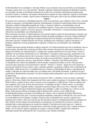 Sri Ramakrishna foi um estudante a vida toda. Muitas vezes costumava citar um provérbio a seus discípulos:
“Amigos, quanto mais vivo, mais aprendo.” Quando a agitação criada pela declaração da Brahmani terminou,
ele se propôs a praticar as disciplinas espirituais de acordo com os métodos tradicionais postulados pelas
escrituras Tantras e Vaishnava. Até aquele momento havia seguido seu ideal espiritual, segundo as inclinações
de sua própria mente e coração. Agora aceitava a Brahmani como guru e pôs os pés nas estradas tradicionais.
                                                       Tantra
De acordo com o tantrismo, a Realidade Suprema é Chit ou Consciência, que é idêntica a Sat ou Ser, e Ananda
ou Bem-aventurança. Essa Realidade Suprema, Satchidananda, Existência-Conhecimento-Bem-aventurança
Absolutos é idêntica à Realidade pregada nos Vedas e o homem é idêntico a essa Realidade, mas sob
influência de maya ou ilusão, esqueceu-se da verdadeira natureza. Toma como real um mundo meramente
aparente de sujeito e objeto e esse erro é causa de escravidão e sofrimentos. A meta da disciplina espiritual é
redescobrir sua identidade com a Realidade divina.
Para se alcançar essa meta, a Vedanta prescreve um método negativo austero de discriminação e renúncia, que
pode ser seguido somente por alguns indivíduos dotados de aguda inteligência e força de vontade inabalável,
mas os Tantras levam em consideração a fraqueza natural dos seres humanos, seus apetites inferiores e seu
amor pelo concreto. Combina filosofia com rituais, meditação com cerimônias, renúncia com prazer. O
propósito subjacente é treinar gradualmente o aspirante a meditar em sua identidade com a Realidade
Suprema.
A média dos homens deseja desfrutar os objetos materiais. Os Tantras permitem que eles os desfrutem, mas ao
mesmo tempo, descubra neles a presença de Deus. Ritos místicos são prescritos pelos quais, lentamente, os
objetos dos sentidos são espiritualizados e a atração dos sentidos transforma-se em amor a Deus. Assim os
“grilhões” de um homem transformam-se em “libertadores”. O próprio veneno que mata, transforma-se em
elixir da vida. A renúncia exterior não é necessária. Assim o objetivo dos Tantras é sublimar bhoga ou gozo
em yoga, ou união com a Consciência, porque, de acordo com essa filosofia, o mundo com todas as suas
manifestações, nada mais é do que o jogo de Shiva e Shakti, o Absoluto e Seu Poder inescrutável.
As disciplinas dos Tantras são graduadas a fim de atender a aspirantes de todos os níveis. São prescritos
exercícios para as pessoas com características “animal”, “heróica” e “divina”. Alguns dos ritos requerem a
presença de membros do sexo oposto. Aqui o aspirante aprende a considerar a mulher como a Encarnação da
Deusa Kali, a Mãe do universo. A verdadeira base dos Tantras é a Maternidade de Deus e a glorificação da
mulher. Cada parte do corpo da mulher deve ser olhada como a Divindade Encarnada. A ajuda de um guru
qualificado é absolutamente necessária. Um devoto desprevenido pode perder o pé no chão e cair num buraco
de depravação.
Segundo os Tantras, Shakti é a força criativa do universo. Shiva, o Absoluto, é mais ou menos o princípio
passivo. Além disso, Shakti é tão inseparável de Shiva como o poder de queimar o é do próprio fogo. Shakti, o
Poder Criativo, contém em Seu ventre o universo e por conseguinte, é a Mãe Divina. Todas as mulheres são
Seus símbolos. Kali é uma de Suas diversas formas. A meditação em Kali, o Poder criativo, é a disciplina
central dos Tantras. Enquanto medita, o aspirante em primeiro lugar olha-se uno com o Absoluto e então,
pensa que dessa Consciência Impessoal emergem duas entidades, a saber, seu próprio eu e a forma viva da
Deusa. Então projeta a Deusa na imagem tangível defronte dele e adora-a como a Mãe Divina.
Sri Ramakrishna propôs-se praticar as disciplinas dos Tantras e sob o comando da Própria Mãe Divina,
aceitou a Brahmani como guru. Executou cerimônias profundas e delicadas no Panchavati e sob a árvore bel,
na extremidade norte do conjunto e templos. Praticou todas as disciplinas dos sessenta e quatro livros
principais dos Tantras e não levou mais do que três dias para alcançar o resultado prometido em qualquer um
deles. Depois de fazer alguns ritos preliminares era tomado por um estranho fervor divino e entrava em
samadhi onde a mente permanecia em estado de exaltação. O mal deixou de existir para ele. A palavra
“carnal” perdeu seu significado. O mundo inteiro e tudo nele contido, parecia-lhe a lila, o esporte de Shiva e
Shakti. Via em todos os lugares manifestar-se o poder e a beleza da Mãe; o mundo todo, animado e
inanimado, parecia-lhe permeado de Chit, Consciência e por Ananda, felicidade.




                                                      16
 