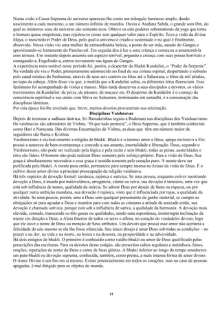 Numa visão a Causa Suprema do universo apareceu-lhe como um triângulo luminoso amplo, dando
nascimento a cada momento, a um número infinito de mundos. Ouviu o Anahata Sabda, o grande som Om, do
qual os inúmeros sons do universo são somente ecos. Obteve os oito poderes sobrenaturais da yoga que torna
o homem quase onipotente, mas rejeitou-os como sem qualquer valor para o Espírito. Teve a visão da divina
Maya, o inescrutável Poder de Deus, pelo qual o universo é criado e sustentado e no qual é finalmente,
absorvido. Nessa visão viu uma mulher de extraordinária beleza, a ponto de ser mãe, saindo do Ganges e
aproximando-se lentamente do Panchavati. Em seguida deu à luz a uma criança e começou a amamentá-la
com ternura. Um instante depois assumiu um aspecto terrível, pegando a criança com suas presas horríveis e
esmagando-a. Engolindo-a, entrou novamente nas águas do Ganges.
A experiência mais notável neste período foi, porém, o despertar da Shakti Kundalini, o “Poder da Serpente”.
Na verdade ele viu o Poder, primeiramente adormecido no final de sua coluna espinal, despertando e subindo
pelo canal místico do Sushumna, através de seus seis centros ou lótus até o Sahasrara, o lótus de mil pétalas,
no topo da cabeça. Além disso viu que, à medida que a Kundalini subia, os diferentes lótus floresciam. Esse
fenômeno foi acompanhado de visões e transes. Mais tarde descreveu a seus discípulos e devotos, os vários
movimentos da Kundalini: de peixe, de pássaro, de macaco etc. O despertar da Kundalini é o começo da
consciência espiritual e sua união com Shiva no Sahasrara, terminando em samadhi, é a consumação das
disciplinas tântricas.
Por esta época foi-lhe revelado que, breve, muitos devotos procurariam sua orientação.
                                            Disciplinas Vaishnavas
Depois de terminar a sadhana tântrica, Sri Ramakrishna seguiu a Brahmani nas disciplinas dos Vaishnavismo.
Os vaishnavas são adoradores de Vishnu, “O que tudo permeia”, o Deus Supremo, que é também conhecido
como Hari e Narayana. Das diversas Encarnações de Vishnu, as duas que têm um número maior de
seguidores são Rama e Krishna.
Vaishnavismo é exclusivamente a religião de bhakti. Bhakti é o intenso amor a Deus, apego exclusivo a Ele:
possui a natureza de bem-aventurança e concede a seu amante, imortalidade e liberação. Deus, segundo o
Vaishnavismo, não pode ser realizado pela lógica e pela razão e sem bhakti, todas as penas, austeridades e
ritos são fúteis. O homem não pode realizar Deus somente pelo esforço próprio. Para a visão de Deus, Sua
graça é absolutamente necessária e essa graça é sentida somente pelo coração puro. A mente deve ser
purificada pela bhakti. A mente pura então, permanece para sempre imersa no êxtase da visão de Deus. É o
cultivo desse amor divino a principal preocupação da religião vaishnava.
Há três espécies de devoção formal: tamásica, rajásica e sattvica. Se uma pessoa, enquanto estiver mostrando
devoção a Deus, é atuada por malevolência, arrogância, ciúme ou raiva, sua devoção é tamásica, uma vez que
está sob influência de tamas, qualidade da inércia. Se adorar Deus por desejo de fama ou riqueza, ou por
qualquer outra ambição mundana, sua devoção é rajásica, visto que é influenciada por rajas, a qualidade da
atividade. Se uma pessoa, porém, ama a Deus sem qualquer pensamento de ganho material, se cumpre as
obrigações só para agradar a Deus e mantém para com todas as criaturas a atitude de amizade então, sua
devoção é chamada sattvica, porque está sob a influência de sattva, a qualidade da harmonia. A devoção mais
elevada, contudo, transcende os três gunas ou qualidades, sendo uma espontânea, ininterrupta inclinação da
mente em direção a Deus, a Alma Interior de todos os seres e aflora, no coração do verdadeiro devoto, logo
que ele ouve o nome de Deus ou menção de Seus atributos. Um devoto que possui esse amor não aceitaria a
felicidade do céu mesmo se ela lhe fosse oferecida. Seu único desejo é amar Deus sob todas as condições – no
prazer e na dor, na vida e na morte, na honra e na desonra, na prosperidade e na adversidade.
Há dois estágios de bhakti. O primeiro é conhecido como vaidhi-bhakti ou amor de Deus qualificado pelas
prescrições das escrituras. Para os devotos desse estágio, são prescritos cultos regulares e metódicos, hinos,
orações, repetições de nome de Deus e canto de Suas glórias. A bhakti inferior ao longo do tempo amadurece
em para-bhakti ou devoção suprema, conhecida, também, como prema, a mais intensa forma de amor divino.
O Amor Divino é um fim em si mesmo. Existe potencialmente em todos os corações, mas no caso de pessoas
apegadas, é mal dirigido para os objetos do mundo.




                                                      17
 