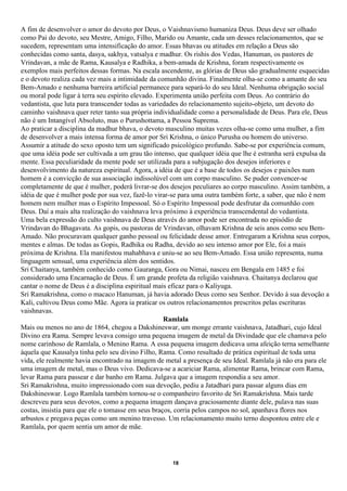 A fim de desenvolver o amor do devoto por Deus, o Vaishnavismo humaniza Deus. Deus deve ser olhado
como Pai do devoto, seu Mestre, Amigo, Filho, Marido ou Amante, cada um desses relacionamentos, que se
sucedem, representam uma intensificação do amor. Essas bhavas ou atitudes em relação a Deus são
conhecidas como santa, dasya, sakhya, vatsalya e madhur. Os rishis dos Vedas, Hanuman, os pastores de
Vrindavan, a mãe de Rama, Kausalya e Radhika, a bem-amada de Krishna, foram respectivamente os
exemplos mais perfeitos dessas formas. Na escala ascendente, as glórias de Deus são gradualmente esquecidas
e o devoto realiza cada vez mais a intimidade da comunhão divina. Finalmente olha-se como a amante do seu
Bem-Amado e nenhuma barreira artificial permanece para separá-lo do seu Ideal. Nenhuma obrigação social
ou moral pode ligar à terra seu espírito elevado. Experimenta união perfeita com Deus. Ao contrário do
vedantista, que luta para transcender todas as variedades do relacionamento sujeito-objeto, um devoto do
caminho vaishnava quer reter tanto sua própria individualidade como a personalidade de Deus. Para ele, Deus
não é um Intangível Absoluto, mas o Purushottama, a Pessoa Suprema.
Ao praticar a disciplina da madhur bhava, o devoto masculino muitas vezes olha-se como uma mulher, a fim
de desenvolver a mais intensa forma de amor por Sri Krishna, o único Purusha ou homem do universo.
Assumir a atitude do sexo oposto tem um significado psicológico profundo. Sabe-se por experiência comum,
que uma idéia pode ser cultivada a um grau tão intenso, que qualquer idéia que lhe é estranha será expulsa da
mente. Essa peculiaridade da mente pode ser utilizada para a subjugação dos desejos inferiores e
desenvolvimento da natureza espiritual. Agora, a idéia de que é a base de todos os desejos e paixões num
homem é a convicção de sua associação indissolúvel com um corpo masculino. Se puder convencer-se
completamente de que é mulher, poderá livrar-se dos desejos peculiares ao corpo masculino. Assim também, a
idéia de que é mulher pode por sua vez, fazê-lo virar-se para uma outra também forte, a saber, que não é nem
homem nem mulher mas o Espírito Impessoal. Só o Espírito Impessoal pode desfrutar da comunhão com
Deus. Daí a mais alta realização do vaishnava leva próximo à experiência transcendental do vedantista.
Uma bela expressão do culto vaishnava de Deus através do amor pode ser encontrada no episódio de
Vrindavan do Bhagavata. As gopis, ou pastoras de Vrindavan, olhavam Krishna de seis anos como seu Bem-
Amado. Não procuravam qualquer ganho pessoal ou felicidade desse amor. Entregaram a Krishna seus corpos,
mentes e almas. De todas as Gopis, Radhika ou Radha, devido ao seu intenso amor por Ele, foi a mais
próxima de Krishna. Ela manifestou mahabhava e uniu-se ao seu Bem-Amado. Essa união representa, numa
linguagem sensual, uma experiência além dos sentidos.
Sri Chaitanya, também conhecido como Gauranga, Gora ou Nimai, nasceu em Bengala em 1485 e foi
considerado uma Encarnação de Deus. É um grande profeta da religião vaishnava. Chaitanya declarou que
cantar o nome de Deus é a disciplina espiritual mais eficaz para o Kaliyuga.
Sri Ramakrishna, como o macaco Hanuman, já havia adorado Deus como seu Senhor. Devido à sua devoção a
Kali, cultivou Deus como Mãe. Agora ia praticar os outros relacionamentos prescritos pelas escrituras
vaishnavas.
                                                    Ramlala
Mais ou menos no ano de 1864, chegou a Dakshineswar, um monge errante vaishnava, Jatadhari, cujo Ideal
Divino era Rama. Sempre levava consigo uma pequena imagem de metal da Divindade que ele chamava pelo
nome carinhoso de Ramlala, o Menino Rama. A essa pequena imagem dedicava uma afeição terna semelhante
àquela que Kausalya tinha pelo seu divino Filho, Rama. Como resultado de prática espiritual de toda uma
vida, ele realmente havia encontrado na imagem de metal a presença de seu Ideal. Ramlala já não era para ele
uma imagem de metal, mas o Deus vivo. Dedicava-se a acariciar Rama, alimentar Rama, brincar com Rama,
levar Rama para passear e dar banho em Rama. Julgava que a imagem respondia a seu amor.
Sri Ramakrishna, muito impressionado com sua devoção, pediu a Jatadhari para passar alguns dias em
Dakshineswar. Logo Ramlala também tornou-se o companheiro favorito de Sri Ramakrishna. Mais tarde
descreveu para seus devotos, como a pequena imagem dançava graciosamente diante dele, pulava nas suas
costas, insistia para que ele o tomasse em seus braços, corria pelos campos no sol, apanhava flores nos
arbustos e pregava peças como um menino travesso. Um relacionamento muito terno despontou entre ele e
Ramlala, por quem sentia um amor de mãe.




                                                     18
 