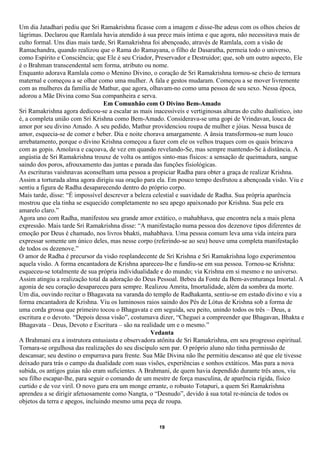 Um dia Jatadhari pediu que Sri Ramakrishna ficasse com a imagem e disse-lhe adeus com os olhos cheios de
lágrimas. Declarou que Ramlala havia atendido à sua prece mais íntima e que agora, não necessitava mais de
culto formal. Uns dias mais tarde, Sri Ramakrishna foi abençoado, através de Ramlala, com a visão de
Ramachandra, quando realizou que o Rama do Ramayana, o filho de Dasaratha, permeia todo o universo,
como Espírito e Consciência; que Ele é seu Criador, Preservador e Destruidor; que, sob um outro aspecto, Ele
é o Brahman transcendental sem forma, atributo ou nome.
Enquanto adorava Ramlala como o Menino Divino, o coração de Sri Ramakrishna tornou-se cheio de ternura
maternal e começou a se olhar como uma mulher. A fala e gestos mudaram. Começou a se mover livremente
com as mulheres da família de Mathur, que agora, olhavam-no como uma pessoa de seu sexo. Nessa época,
adorou a Mãe Divina como Sua companheira e serva.
                                  Em Comunhão com O Divino Bem-Amado
Sri Ramakrishna agora dedicou-se a escalar as mais inacessíveis e vertiginosas alturas do culto dualístico, isto
é, a completa união com Sri Krishna como Bem-Amado. Considerava-se uma gopi de Vrindavan, louca de
amor por seu divino Amado. A seu pedido, Mathur providenciou roupa de mulher e jóias. Nessa busca de
amor, esquecia-se de comer e beber. Dia e noite chorava amargamente. A ânsia transformou-se num louco
arrebatamento, porque o divino Krishna começou a fazer com ele os velhos truques com os quais brincava
com as gopis. Amolava e caçoava, de vez em quando revelando-Se, mas sempre mantendo-Se à distância. A
angústia de Sri Ramakrishna trouxe de volta os antigos sinto-mas físicos: a sensação de queimadura, sangue
saindo dos poros, afrouxamento das juntas e parada das funções fisiológicas.
As escrituras vaishnavas aconselham uma pessoa a propiciar Radha para obter a graça de realizar Krishna.
Assim a torturada alma agora dirigiu sua oração para ela. Em pouco tempo desfrutou a abençoada visão. Viu e
sentiu a figura de Radha desaparecendo dentro do próprio corpo.
Mais tarde, disse: “É impossível descrever a beleza celestial e suavidade de Radha. Sua própria aparência
mostrou que ela tinha se esquecido completamente no seu apego apaixonado por Krishna. Sua pele era
amarelo claro.”
Agora uno com Radha, manifestou seu grande amor extático, o mahabhava, que encontra nela a mais plena
expressão. Mais tarde Sri Ramakrishna disse: “A manifestação numa pessoa dos dezenove tipos diferentes de
emoção por Deus é chamado, nos livros bhakti, mahabhava. Uma pessoa comum leva uma vida inteira para
expressar somente um único deles, mas nesse corpo (referindo-se ao seu) houve uma completa manifestação
de todos os dezenove.”
O amor de Radha é precursor da visão resplandecente de Sri Krishna e Sri Ramakrishna logo experimentou
aquela visão. A forma encantadora de Krishna apareceu-lhe e fundiu-se em sua pessoa. Tornou-se Krishna:
esqueceu-se totalmente de sua própria individualidade e do mundo; via Krishna em si mesmo e no universo.
Assim atingiu a realização total da adoração do Deus Pessoal. Bebeu da Fonte da Bem-aventurança Imortal. A
agonia de seu coração desapareceu para sempre. Realizou Amrita, Imortalidade, além da sombra da morte.
Um dia, ouvindo recitar o Bhagavata na varanda do templo de Radhakanta, sentiu-se em estado divino e viu a
forma encantadora de Krishna. Viu os luminosos raios saindo dos Pés de Lótus de Krishna sob a forma de
uma corda grossa que primeiro tocou o Bhagavata e em seguida, seu peito, unindo todos os três – Deus, a
escritura e o devoto. “Depois dessa visão”, costumava dizer, “Cheguei a compreender que Bhagavan, Bhakta e
Bhagavata – Deus, Devoto e Escritura – são na realidade um e o mesmo.”
                                                   Vedanta
A Brahmani era a instrutora entusiasta e observadora atônita de Sri Ramakrishna, em seu progresso espiritual.
Tornara-se orgulhosa das realizações do seu discípulo sem par. O próprio aluno não tinha permissão de
descansar; seu destino o empurrava para frente. Sua Mãe Divina não lhe permitiu descanso até que ele tivesse
deixado para trás o campo da dualidade com suas visões, experiências e sonhos extáticos. Mas para a nova
subida, os antigos guias não eram suficientes. A Brahmani, de quem havia dependido durante três anos, viu
seu filho escapar-lhe, para seguir o comando de um mestre de força masculina, de aparência rígida, físico
curtido e de voz viril. O novo guru era um monge errante, o robusto Totapuri, a quem Sri Ramakrishna
aprendeu a se dirigir afetuosamente como Nangta, o “Desnudo”, devido à sua total re-núncia de todos os
objetos da terra e apegos, incluindo mesmo uma peça de roupa.


                                                       19
 