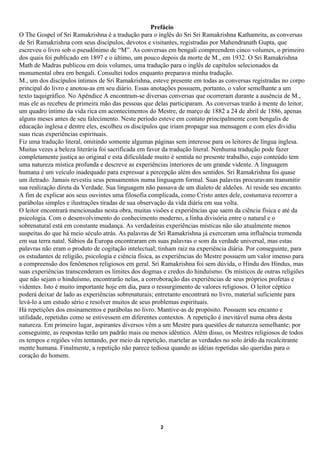 Prefácio
O The Gospel of Sri Ramakrishna é a tradução para o inglês do Sri Sri Ramakrishna Kathamrita, as conversas
de Sri Ramakrishna com seus discípulos, devotos e visitantes, registradas por Mahendranath Gupta, que
escreveu o livro sob o pseudônimo de “M”. As conversas em bengali compreendem cinco volumes, o primeiro
dos quais foi publicado em 1897 e o último, um pouco depois da morte de M., em 1932. O Sri Ramakrishna
Math de Madras publicou em dois volumes, uma tradução para o inglês de capítulos selecionados da
monumental obra em bengali. Consultei todos enquanto preparava minha tradução.
M., um dos discípulos íntimos de Sri Ramakrishna, esteve presente em todas as conversas registradas no corpo
principal do livro e anotou-as em seu diário. Essas anotações possuem, portanto, o valor semelhante a um
texto taquigráfico. No Apêndice A encontram-se diversas conversas que ocorreram durante a ausência de M.,
mas ele as recebeu de primeira mão das pessoas que delas participaram. As conversas trarão à mente do leitor,
um quadro íntimo da vida rica em acontecimentos do Mestre, de março de 1882 a 24 de abril de 1886, apenas
alguns meses antes de seu falecimento. Neste período esteve em contato principalmente com bengalis de
educação inglesa e dentre eles, escolheu os discípulos que iriam propagar sua mensagem e com eles dividiu
suas ricas experiências espirituais.
Fiz uma tradução literal, omitindo somente algumas páginas sem interesse para os leitores de língua inglesa.
Muitas vezes a beleza literária foi sacrificada em favor da tradução literal. Nenhuma tradução pode fazer
completamente justiça ao original e esta dificuldade muito é sentida no presente trabalho, cujo conteúdo tem
uma natureza mística profunda e descreve as experiências interiores de um grande vidente. A linguagem
humana é um veículo inadequado para expressar a percepção além dos sentidos. Sri Ramakrishna foi quase
um iletrado. Jamais revestiu seus pensamentos numa linguagem formal. Suas palavras procuravam transmitir
sua realização direta da Verdade. Sua linguagem não passava de um dialeto de aldeões. Aí reside seu encanto.
A fim de explicar aos seus ouvintes uma filosofia complicada, como Cristo antes dele, costumava recorrer a
parábolas simples e ilustrações tiradas de sua observação da vida diária em sua volta.
O leitor encontrará mencionadas nesta obra, muitas visões e experiências que saem da ciência física e até da
psicologia. Com o desenvolvimento do conhecimento moderno, a linha divisória entre o natural e o
sobrenatural está em constante mudança. As verdadeiras experiências místicas não são atualmente menos
suspeitas do que há meio século atrás. As palavras de Sri Ramakrishna já exerceram uma influência tremenda
em sua terra natal. Sábios da Europa encontraram em suas palavras o som da verdade universal, mas estas
palavras não eram o produto de cogitação intelectual; tinham raiz na experiência diária. Por conseguinte, para
os estudantes de religião, psicologia e ciência física, as experiências do Mestre possuem um valor imenso para
a compreensão dos fenômenos religiosos em geral. Sri Ramakrishna foi sem dúvida, o Hindu dos Hindus, mas
suas experiências transcenderam os limites dos dogmas e credos do hinduísmo. Os místicos de outras religiões
que não sejam o hinduísmo, encontrarão nelas, a corroboração das experiências de seus próprios profetas e
videntes. Isto é muito importante hoje em dia, para o ressurgimento de valores religiosos. O leitor céptico
poderá deixar de lado as experiências sobrenaturais; entretanto encontrará no livro, material suficiente para
levá-lo a um estudo sério e resolver muitos de seus problemas espirituais.
Há repetições dos ensinamentos e parábolas no livro. Mantive-as de propósito. Possuem seu encanto e
utilidade, repetidas como se estivessem em diferentes contextos. A repetição é inevitável numa obra desta
natureza. Em primeiro lugar, aspirantes diversos vêm a um Mestre para questões de natureza semelhante; por
conseguinte, as respostas terão um padrão mais ou menos idêntico. Além disso, os Mestres religiosos de todos
os tempos e regiões vêm tentando, por meio da repetição, martelar as verdades no solo árido da recalcitrante
mente humana. Finalmente, a repetição não parece tediosa quando as idéias repetidas são queridas para o
coração do homem.




                                                      2
 