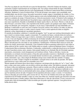 Tota Puri era adepto de uma filosofia nova para Sri Ramakrishna, a filosofia Vedanta não-dualista, cujas
conclusões Totapuri experimentara em sua própria vida. Esse antigo sistema hindu de-signa a Realidade
Suprema de Brahman, também descrita como Satchidananda, Existência-Conhecimento-Bem-aventurança
Absolutos. Brahman é a única Existência Real. N’Ela não há tempo, nem espaço, nem causalidade, nem
multiplicidade, mas devido à maya, Seu poder inescrutável, tempo, espaço e causalidade são criados e o Uno
parece dividir-se em muitos. O Eterno Espírito aparece como uma multiplicidade de indivíduos com forma e
sujeito às condições de tempo. O Imortal torna-se vítima de nascimento e morte. O Imutável sofre mudança. A
Pura Alma sem pecado, hipnotizada por Sua própria maya, experimenta as alegrias do céu e dores do inferno,
mas essas experiências, baseadas na dualidade da relação sujeito-obje-to, são irreais. Mesmo a visão de um
Deus Pessoal é, em termos finais, uma experiência tão ilusória, quanto a de qualquer outro objeto. O homem
atinge sua liberação, por conseguinte, rasgando o véu de maya e redescobrindo sua total identidade com
Brahman. Conhecendo-se como uno com o Espírito Universal, realiza a Paz inefável. Só então vai além da
ficção do nascimento e morte; aí, então, torna-se imortal. Essa é a meta suprema de todas as religiões –
despertar a alma, hipnotizada por sua própria ignorância.
O caminho da disciplina vedantista é o caminho da negação, “neti” no qual, por estrênua determinação, tudo o
que é irreal é ao mesmo tempo, negado e renunciado. É o caminho da Jnana, o método direto de realizar o
Absoluto. Depois de negar tudo o que é relativo, incluindo a discriminação do próprio ego, o aspirante funde-
se com o Uno sem Segundo, na Bem-aventurança do nirvikalpa samadhi, onde o sujeito e o objeto são
igualmente dissolvidos. A alma vai além do domínio do pensamento. O domínio da dualidade é transcendido.
Maya é deixada para trás com todas as suas mudanças e modificações. O Homem Real coloca-se acima das
ilusões de criação, preservação e destruição. Uma avalanche de Bem-aventurança indescritível varre todas as
idéias relativas de dor e prazer, bem e mal. Brilha então no coração, a glória do Brahman Eterno. Existência-
Conhecimento-Bem-aventurança Absolutos. Conhecedor, conhecimento e conhecido dissolvem-se no Oceano
de uma Consciência eterna; amor, amante e bem-amado fundem-se no ilimitado Mar de Felicidade suprema;
nascimento, crescimento e morte desaparecem na Existência infinita. Todas as dúvidas e receios são
dominados; as oscilações da mente param; a força das ações passadas exaurem-se. Quebrando a viga mestra
do tabernáculo onde a alma construiu sua morada durante incontáveis anos, acalmando o corpo, silenciando a
mente, destruindo o ego, a doce alegria de Brahman emerge nesse estado além dos sentidos. O espaço
desaparece no nada, o tempo é tragado na eternidade e causação torna-se um sonho do passado. Ah! Quem
pode descrever o que a alma sente em comunhão com o Ser?
Mesmo quando um homem desce dessa altura vertiginosa, está desprovido das idéias de “eu” e “meu”; olha
para o corpo como mera sombra, um envoltório exterior que abriga a alma. Não habita no passado, não pensa
no futuro e olha com indiferença o presente. Observa tudo no mundo com olhos de igualdade; já não mais é
tocado pela variedade infinita de fenômenos; não mais reage ao prazer e à dor. Permanece inalterado se seu
corpo é adorado pelos bons ou atormentado pelos maus, porque compreende que é somente Brahman o único
que Se manifesta através de tudo. O impacto de tal experiência devasta o corpo e a mente. A Consciência
torna-se ofuscada, por assim dizer, pelo excesso de Luz. Nos livros de Vedanta está escrito que, depois da
experiência do Nirvikalpa samadhi o corpo cai como uma folha seca. Somente aqueles que nasceram com uma
missão especial para o mundo, podem voltar dessa altura para os vales da vida normal. Vivem e movem-se no
mundo para o bem da humanidade. Estão investidos por um poder espiritual supremo. Uma glória divina
brilha através deles.
                                                    Totapuri




                                                     20
 
