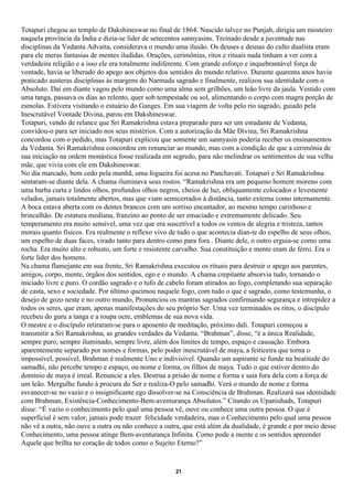 Totapuri chegou ao templo de Dakshineswar no final de 1864. Nascido talvez no Punjab, dirigia um mosteiro
naquela província da Índia e dizia-se líder de setecentos sannyasins. Treinado desde a juventude nas
disciplinas da Vedanta Advaita, considerava o mundo uma ilusão. Os deuses e deusas do culto dualista eram
para ele meras fantasias de mentes iludidas. Orações, cerimônias, ritos e rituais nada tinham a ver com a
verdadeira religião e a isso ele era totalmente indiferente. Com grande esforço e inquebrantável força de
vontade, havia se liberado do apego aos objetos dos sentidos do mundo relativo. Durante quarenta anos havia
praticado austeras disciplinas às margens do Narmada sagrado e finalmente, realizou sua identidade com o
Absoluto. Daí em diante vagou pelo mundo como uma alma sem grilhões, um leão livre da jaula. Vestido com
uma tanga, passava os dias ao relento, quer sob tempestade ou sol, alimentando o corpo com magra porção de
esmolas. Estivera visitando o estuário do Ganges. Em sua viagem de volta pelo rio sagrado, guiado pela
Inescrutável Vontade Divina, parou em Dakshineswar.
Totapuri, vendo de relance que Sri Ramakrishna estava preparado para ser um estudante de Vedanta,
convidou-o para ser iniciado nos seus mistérios. Com a autorização da Mãe Divina, Sri Ramakrishna
concordou com o pedido, mas Totapuri explicou que somente um sannyasin poderia receber os ensinamentos
da Vedanta. Sri Ramakrishna concordou em renunciar ao mundo, mas com a condição de que a cerimônia de
sua iniciação na ordem monástica fosse realizada em segredo, para não melindrar os sentimentos de sua velha
mãe, que vivia com ele em Dakshineswar.
No dia marcado, bem cedo pela manhã, uma fogueira foi acesa no Panchavati. Totapuri e Sri Ramakrishna
sentaram-se diante dela. A chama iluminava seus rostos. “Ramakrishna era um pequeno homem moreno com
uma barba curta e lindos olhos, profundos olhos negros, cheios de luz, obliquamente colocados e levemente
velados, jamais totalmente abertos, mas que viam semicerrados à distância, tanto externa como internamente.
A boca estava aberta com os dentes brancos com um sorriso encantador, ao mesmo tempo carinhoso e
brincalhão. De estatura mediana, franzino ao ponto de ser emaciado e extremamente delicado. Seu
temperamento era muito sensível, uma vez que era suscetível a todos os ventos de alegria e tristeza, tantos
morais quanto físicos. Era realmente o reflexo vivo de tudo o que acontecia dian-te do espelho de seus olhos,
um espelho de duas faces, virado tanto para dentro como para fora . Diante dele, o outro erguia-se como uma
rocha. Era muito alto e robusto, um forte e resistente carvalho. Sua constituição e mente eram de ferro. Era o
forte líder dos homens.
Na chama flamejante em sua frente, Sri Ramakrishna executou os rituais para destruir o apego aos parentes,
amigos, corpo, mente, órgãos dos sentidos, ego e o mundo. A chama crepitante absorvia tudo, tornando o
iniciado livre e puro. O cordão sagrado e o tufo de cabelo foram atirados ao fogo, completando sua separação
de casta, sexo e sociedade. Por último queimou naquele fogo, com tudo o que é sagrado, como testemunha, o
desejo de gozo neste e no outro mundo, Pronunciou os mantras sagrados confirmando segurança e intrepidez a
todos os seres, que eram, apenas manifestações do seu próprio Ser. Uma vez terminados os ritos, o discípulo
recebeu do guru a tanga e a roupa ocre, emblemas de sua nova vida.
O mestre e o discípulo retiraram-se para o aposento de meditação, próximo dali. Totapuri começou a
transmitir a Sri Ramakrishna, as grandes verdades da Vedanta. “Brahman”, disse, “é a única Realidade,
sempre puro, sempre iluminado, sempre livre, além dos limites de tempo, espaço e causação. Embora
aparentemente separado por nomes e formas, pelo poder inescrutável de maya, a feiticeira que torna o
impossível, possível, Brahman é realmente Uno e indivisível. Quando um aspirante se funde na beatitude do
samadhi, não percebe tempo e espaço, ou nome e forma, os filhos de maya. Tudo o que estiver dentro do
domínio de maya é irreal. Renuncie a eles. Destrua a prisão de nome e forma e saia fora dela com a força de
um leão. Mergulhe fundo à procura do Ser e realiza-O pelo samadhi. Verá o mundo de nome e forma
esvanecer-se no vazio e o insignificante ego dissolver-se na Consciência de Brahman. Realizará sua identidade
com Brahman, Existência-Conhecimento-Bem-aventurança Absolutos.” Citando os Upanishads, Totapuri
disse: “É vazio o conhecimento pelo qual uma pessoa vê, ouve ou conhece uma outra pessoa. O que é
superficial é sem valor, jamais pode trazer felicidade verdadeira, mas o Conhecimento pelo qual uma pessoa
não vê a outra, não ouve a outra ou não conhece a outra, que está além da dualidade, é grande e por meio desse
Conhecimento, uma pessoa atinge Bem-aventurança Infinita. Como pode a mente e os sentidos apreender
Aquele que brilha no coração de todos como o Sujeito Eterno?”


                                                      21
 