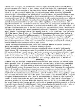 Totapuri pediu ao discípulo para retirar a mente de todos os objetos do mundo relativo, incluindo deuses e
deusas e concentrar-se no Absoluto. A tarefa, contudo, não era fácil, mesmo para Sri Ramakrishna. Achou
impossível levar a mente além de Kali, a Mãe Divina do Universo. “Depois da iniciação”, Sri Ramakrishna
disse certa vez, descrevendo o acontecimento: “Nangta começou a me ensinar as diversas conclusões da
Vedanta Advaita e pediu-me para retirar completamente a mente de todos os obje-tos e mergulhar no Atman.
Apesar de todos os esforços, não pude de jeito algum cruzar o campo de nome e forma e trazer a mente ao
estado incondicionado. Não tive dificuldade de retirar a mente de todos os objetos do mundo, mas a radiante e
bastante familiar figura da Mãe Bem-aventurada, a Encarnação da essência da Pura Consciência, aparecia
diante de mim como uma realidade viva. Seu sorriso sedutor impedia-me de atravessar o Grande Além.
Repetidas vezes tentei, mas Ela interpunha-se em meu caminho toda vez. Desesperado, disse a Nangta: ‘Não
há esperança. Não posso elevar minha mente ao estado incondicional e ficar frente a frente com o Atman.’ Ele
ficou exaltado e asperamente disse: ‘O que? Você não pode fazer isso? Mas tem que fazê-lo.’ Olhou em volta.
Encontrando um pedaço de vidro, pegou-o e espetou-o entre minhas sobrancelhas. ‘Concentre a mente neste
ponto!’ trovejou. Com uma determinação férrea, sentei de novo para meditar. Assim que a forma graciosa da
Mãe Divina apareceu diante de mim, usei a discriminação com uma espada e com ela, A parti em dois. A
última barreira caiu. Meu espírito imediatamente elevou-se além do plano relativo e perdi-me em samadhi.”
Sri Ramakrishna permaneceu completamente absorvido em samadhi durante três dias. “Será verdade?”
Totapuri gritou atônito. “Será possível que ele tenha conseguido num único dia o que levei quarenta anos de
prática estrênua para alcançar? Grande Deus! Foi simplesmente um milagre!” Com a ajuda de Totapuri, a
mente de Sri Ramakrishna finalmente desceu ao plano relativo.
Totapuri, um monge do tipo mais ortodoxo, jamais ficava num lugar por mais de três dias. Permaneceu,
porém, onze meses em Dakshineswar. Também ele tinha algo a aprender.
Totapuri não fazia idéia das lutas do homem comum nas malhas da paixão e do desejo. Tendo mantido
durante toda sua vida a pureza de uma criança, ria com a idéia de um homem ser derrotado pelos sentidos.
Estava convencido de que o mundo era maya e que bastava somente tomar conheci-mento disso, para que ele
desaparecesse para sempre. Nascido não dualista, não acreditava no Deus Pessoal. Não tinha fé no aspecto
terrível de Kali, muito menos no Seu aspecto benigno. Música e o cantar do santo nome de Deus eram, para
ele, apenas um amontoado de tolices. Ridicularizava o gasto de emoção durante o culto do Deus Pessoal.
                                                  Kali e Maya
Sri Ramakrishna, por outro lado, embora completamente consciente, como o seu guru, que o mundo é uma
aparência ilusória, em vez de menosprezar maya, como um monista ortodoxo, reconhecia sua força na vida
relativa. Era todo amor e reverência por maya, percebendo nela uma expressão majestosa e misteriosa da
Divindade. Para ele maya em si mesma era Deus, uma vez que tudo era Deus. Era uma das faces de Brahman.
O que havia realizado nas alturas do plano transcendental, tam-bém encontrou aqui embaixo, em todos os
lugares em sua volta, sob a misteriosa roupagem de nomes e formas. Essa roupagem era um envoltório
perfeitamente transparente, através do qual reconhecia a glória da Imanência Divina. Maya, o poderoso tecelão
dessa vestimenta, não é outro senão Kali, a Mãe Divina. Ela é a Energia Divina Primordial, Shakti e não pode
ser separada do Supremo Brahman, como o poder de queimar não pode ser separado do fogo. Ela projeta o
mundo e ao mesmo tempo o retira. Ela o tece como a aranha tece a teia. Ela é a Mãe do Universo, idêntica a
Brahman da Vedanta e do Atman da Yoga. Como um eterno Legislador, Ela faz e desfaz as leis; é devido à
Sua vontade imperiosa que o Karma produz seu fruto. En-reda os homens com ilusão e novamente os alivia da
escravidão com um olhar de Seus olhos benignos. Ela é a suprema Senhora do espetáculo cósmico e todos os
objetos, animados e inanimados dançam à Sua vontade. Mesmo aqueles que realizam o Absoluto no
Nirvikalpa samadhi estão sob a Sua jurisdição, enquanto ainda viverem no plano relativo.




                                                     22
 