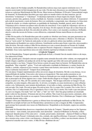 Assim, depois do Nirvikalpa samadhi, Sri Ramakrishna realizou maya num aspecto totalmente novo. O
aspecto escravizador de Kali desapareceu de sua visão. Ela não mais obscureceu seu entendimento. O mundo
tornou-se a gloriosa Manifestação da Mãe Divina. Maya tornou-se Brahman. O Pró-prio Transcendental surgiu
do Imanente. Sri Ramakrishna descobriu que maya opera no mundo relativo de duas maneiras, que ele
denominou “avidyamaya” e “vidyamaya”. Avidyamaya representa as forças negras da criação: desejos
sensuais, paixões más, ganância, luxúria, crueldade etc. Sustenta o mundo nos planos inferiores. É responsável
pela roda de nascimento e morte do homem. Deve ser combatida e conquistada, mas vidyamaya é a força mais
elevada da criação: as virtudes espirituais, as qualidades de iluminação, bondade, pureza, amor, devoção.
Vidyamaya eleva o homem aos planos mais elevados de consciência. Com a ajuda de vidyamaya o devoto se
livra de avidyamaya: torna-se então, mayatita, livre de maya. Os dois aspectos de maya são as duas forças da
criação, os dois poderes de Kali; Ela está além de ambos. Ela é como o sol, trazendo a existência e brilhando
através e atrás das nuvens de formas e cores diferen-tes, conjurando formas maravilhosas no céu azul do
outono.
A Mãe Divina pediu a Sri Ramakrishna para não se perder no Absoluto sem forma, mas para permanecer em
bhavamukha, o limiar da consciência relativa, a linha divisória entre o Absoluto e o Relativo. Ele tinha que
ficar no “sexto centro” do Tantra de onde podia ver não só a glória do sétimo mas também, as divinas
manifestações da Kundalini nos centros inferiores. Gentilmente oscilava para frente e para trás, atravessando a
linha divisória. Devoção extática à Mãe Divina alternava-se com a serena absorção no Oceano de Unidade
Absoluta. Assim encurtou a distância entre os aspectos Pessoal e Impessoal, o imanente e o transcendente da
Realidade. Essa é uma experiência única em toda a história espiritual já relatada no mundo.
                                               A Lição de Totapuri
Com Sri Ramakrishna, Totapuri aprendeu o significado de Kali, o Grande Fato do mundo relativo e de maya,
Seu indescritível Poder.
Um dia, quando guru e discípulo estavam ocupados numa animada discussão sobre vedanta, um empregado do
templo chegou e apanhou um pedaço de carvão do fogo sagrado que tinha sido aceso pelo grande asceta.
Queria acender o seu fumo. Totapuri ficou furioso a ponto de quase bater no homem. Sri Ramakrishna caiu na
gargalhada. “Que vergonha!”, gritou. “Você está explicando a realidade de Brahman e o caráter ilusório do
mundo e, contudo, esqueceu-se de si mesmo e quase bateu num homem, num acesso de raiva. O poder de
maya é realmente inescrutável!” Totapuri ficou embaraçado.
Por esta época Totapuri repentinamente sofreu um severo ataque de disenteria. Devido a essa doença, viu-se
impossibilitado de meditar. Uma noite a dor tornou-se insuportável. Não mais podia concentrar-se em
Brahman. O corpo interpunha-se no caminho. Sentiu-se frustrado por esse estado de dependência. Alma livre,
não se preocupava de forma alguma com o corpo. Então decidiu afogar-se no Ganges. Por conseguinte,
dirigiu-se para o rio. Mas, ah! Ele caminha até a outra margem. Não há água suficiente no Ganges? Em pé,
estupefato, na outra margem, olhou para trás. As árvores, os templos, as casas mostravam-se como silhuetas
contra o céu. Subitamente, num instante deslumbrante, vê em todos os lados, a presença da Mãe Divina. Ela
está em tudo. Ela é tudo. Ela está na água; Ela está na terra, Ela é o corpo; Ela é a mente; Ela é a dor; Ela é o
conforto; Ela é o Conhecimento; Ela é a ignorância; Ela é a vida; Ela é a morte; Ela é tudo o que uma pessoa
vê, ouve ou imagina. Ela muda “sim” em “não”, e “não” em “sim”. Sem Sua graça nenhum ser encarnado
pode ir além do Seu domínio. O homem não tem livre arbítrio. Não é nem livre para morrer, entretanto, além
do corpo e da mente Ela reside no seu aspecto Transcendental Absoluto. Ela é o Brahman que Totapuri vinha
adorando durante toda a vida.
Totapuri voltou para Dakshineswar e gastou as últimas horas da madrugada meditando na Mãe Divina. De
manhã foi ao templo de Kali com Sri Ramakrishna e prosternou-se ante a imagem da Mãe. Compreendeu
agora porque havia passado onze meses em Dakshineswar. Despedindo-se do discípulo, seguiu seu caminho,
iluminado.
Mais tarde Sri Ramakrishna descreveu a importância das lições de Totapuri. “Quando penso no Ser Supremo
como inativo – nem criando, nem preservando, nem destruindo – chamou-O Brahman ou Purusha, o Deus
Impessoal. Quando penso n’Ele como ativo – criando, preservando e destruindo – chamou-O Shakti ou Maya
ou Prakriti, o Deus Pessoal. A distinção entre eles, contudo, não significa diferença. O pessoal e o Impessoal
são a mesma coisa, como o leite e sua brancura, o diamante e seu brilho, a cobra e seu movimento sinuoso. É
impossível conceber um sem o outro. A Mãe Divina e Brahman são um.”
                                                       23
 