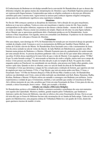 O Conhecimento de Brahman no nirvikalpa samadhi havia convencido Sri Ramakrishna de que os deuses das
diferentes religiões são apenas muitas das interpretações do Absoluto e que a Realidade Suprema jamais pode
ser expressa pela língua humana. Compreendeu que todas as religiões conduzem os devotos por diferentes
caminhos para uma e mesma meta. Agora tornou-se ansioso para conhecer algumas religiões estrangeiras,
porque para ele, entendimento significava uma experiência verdadeira.
                                                   Islamismo
No fim de 1866 começou a praticar as disciplinas do islamismo. Sob a direção do seu guru muçulmano,
dedicou-se à sua nova sadhana. Vestiu-se como um muçulmano e repetia o nome de Alá. Suas orações
correspondiam às devoções islâmicas, esqueceu-se dos deuses e deusas hindus – mesmo de Kali – e desistiu
de visitar os templos. Passou a morar nos arredores do templo. Depois de três dias viu uma figura radiante,
talvez Maomé, que se aproximou gentilmente dele e finalmente perdeu-se em Sri Ramakrishna. Assim
realizou o Deus muçulmano. Em seguida, entrou em comunhão com Brahman. O poderoso rio do islamismo
também levou-o de volta para o Oceano do Absoluto.
                                                  Cristianismo
Oito anos depois, num domingo de 1874, Sri Ramakrishna foi tomado por um irresistível desejo de aprender a
verdade da religião cristã. Começou a ouvir os ensinamentos da Bíblia por Sambhu Charan Mallick, um
senhor de Calcutá e devoto do Mestre. Sri Ramakrishna ficou fascinado com a vida e ensinamentos de Jesus.
Um dia estava sentado na sala de visitas da chácara de Jadu Mallick em Dakshineswar, quando seus olhos
bateram numa pintura da Madonna e o Menino. Olhando fixamente para ela, gradualmente foi sendo tomado
por uma emoção divina. As pessoas da pintura ganharam vida e os raios de luz que saíam delas entraram em
sua alma. O efeito dessa experiência foi mais forte do que a visão de Maomé. Com angústia, gritou: ‘Ó Mãe!
O que Tu estás fazendo comigo?” E, atravessando as barreiras de credo e religião, entrou num novo campo de
êxtase. Cristo possuiu sua alma. Durante três dias não pôs os pés no templo de Kali. No quarto dia à tarde,
enquanto andava no Panchavati viu caminhando em sua direção, uma pessoa com lindos olhos grandes, rosto
sereno e pele clara. Quando os dois se olharam, uma voz saiu do fundo da alma de Sri Ramakrishna:
“Contempla o Cristo que derramou o sangue do Seu coração para a redenção do homem, que suportou um mar
de angústia por amor aos homens. É Ele, o Yogi Mestre, que está em eterna união com Deus. É Jesus, o
Encarnado Amor.” O Filho do Homem abraçou o Filho da Divina Mãe e fundiu-se nele. Sri Ramakrishna
realizou sua identidade com Cristo, como já tinha realizado sua identidade com Kali, Rama, Hanuman, Radha,
Krishna, Brahman e Maomé. O Mestre entrou em samadhi e comungou com Brahman com atributos. Assim
experimentou a verdade de que o Cristianismo, também, é um caminho que conduz à Consciência de Deus.
Até o último momento de sua vida, acreditou que Cristo era uma Encarnação de Deus. Cristo para ele não era,
contudo, a única Encarnação; houve outras – Buda, por exemplo, e Krishna.
                                  Atitudes em relação a Diferentes Religiões
Sri Ramakrishna aceitava a divindade de Buda e costumava assinalar a semelhança dos seus ensi-namentos
com aqueles dos Upanishads. Mostrava, também, grande respeito pelos Tirthankaras, que fundaram o
Jainismo e pelos dez Gurus do Sikhismo, mas não se referia a eles como Encarnações divinas. Ouviu-se que
ele teria dito que os Gurus do Sikhismo haviam sido encarnações do rei Janaka da Índia antiga. Tinha em seu
quarto em Dakshineswar, uma pequena estátua do Tirthankara Mahavira e um quadro de Cristo, diante dos
quais queimava incenso de manhã e à noite.




                                                    25
 
