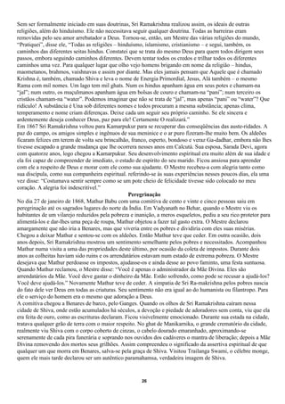 Sem ser formalmente iniciado em suas doutrinas, Sri Ramakrishna realizou assim, os ideais de outras
religiões, além do hinduísmo. Ele não necessitava seguir qualquer doutrina. Todas as barreiras eram
removidas pelo seu amor arrebatador a Deus. Tornou-se, então, um Mestre das várias religiões do mundo,
“Pratiquei”, disse ele, “Todas as religiões – hinduísmo, islamismo, cristianismo – e segui, também, os
caminhos das diferentes seitas hindus. Constatei que se trata do mesmo Deus para quem todos dirigem seus
passos, embora seguindo caminhos diferentes. Devem tentar todos os credos e trilhar todos os diferentes
caminhos uma vez. Para qualquer lugar que olho vejo homens brigando em nome da religião – hindus,
maometanos, brahmos, vaishnavas e assim por diante. Mas eles jamais pensam que Aquele que é chamado
Krishna é, também, chamado Shiva e leva o nome de Energia Primordial, Jesus, Alá também – o mesmo
Rama com mil nomes. Um lago tem mil ghats. Num os hindus apanham água em seus potes e chamam-na
“jal”; num outro, os muçulmanos apanham água em bolsas de couro e chamam-na “pani”; num terceiro os
cristãos chamam-na “water”. Podemos imaginar que não se trata de “jal”, mas apenas “pani” ou “water”? Que
ridículo! A substância é Una sob diferentes nomes e todos procuram a mesma substância; apenas clima,
temperamento e nome criam diferenças. Deixe cada um seguir seu próprio caminho. Se ele sincera e
ardentemente deseja conhecer Deus, paz para ele! Certamente O realizará.”
Em 1867 Sri Ramakrishna voltou para Kamarpukur para se recuperar das conseqüências das auste-ridades. A
paz do campo, os amigos simples e ingênuos de sua meninice e o ar puro fizeram-lhe muito bem. Os aldeões
ficaram felizes em terem de volta seu brincalhão, franco, esperto, bondoso e veraz Ga-dadhar, embora não lhes
tivesse escapado a grande mudança que lhe ocorrera nesses anos em Calcutá. Sua esposa, Sarada Devi, agora
com quatorze anos, logo chegou a Kamarpukur. Seu desenvolvimento espiritual era muito além de sua idade e
ela foi capaz de compreender de imediato, o estado de espírito do seu marido. Ficou ansiosa para aprender
com ele a respeito de Deus e morar com ele como sua ajudante. O Mestre recebeu-a com alegria tanto como
sua discípula, como sua companheira espiritual. referindo-se às suas experiências nesses poucos dias, ela uma
vez disse: “Costumava sentir sempre como se um pote cheio de felicidade tivesse sido colocado no meu
coração. A alegria foi indescritível.”
                                                  Peregrinação
No dia 27 de janeiro de 1868, Mathur Babu com uma comitiva de cento e vinte e cinco pessoas saiu em
peregrinação até os sagrados lugares do norte da Índia. Em Vadyanath no Behar, quando o Mestre viu os
habitantes de um vilarejo reduzidos pela pobreza e inanição, a meros esqueletos, pediu a seu rico protetor para
alimentá-los e dar-lhes uma peça de roupa, Mathur objetou a fazer tal gasto extra. O Mestre declarou
amargamente que não iria a Benares, mas que viveria entre os pobres e dividiria com eles suas misérias.
Chegou a deixar Mathur e sentou-se com os aldeões. Então Mathur teve que ceder. Em outra ocasião, dois
anos depois, Sri Ramakrishna mostrou um sentimento semelhante pelos pobres e necessitados. Acompanhou
Mathur numa visita a uma das propriedades deste último, por ocasião da coleta de impostos. Durante dois
anos as colheitas haviam sido ruins e os arrendatários estavam num estado de extrema pobreza. O Mestre
desejava que Mathur perdoasse os impostos, ajudasse-os e ainda desse ao povo faminto, uma festa suntuosa.
Quando Mathur reclamou, o Mestre disse: “Você é apenas o administrador da Mãe Divina. Eles são
arrendatários da Mãe. Você deve gastar o dinheiro da Mãe. Estão sofrendo, como pode se recusar a ajudá-los?
Você deve ajudá-los.” Novamente Mathur teve de ceder. A simpatia de Sri Ra-makrishna pelos pobres nascia
do fato dele ver Deus em todas as criaturas. Seu sentimento não era igual ao do humanista ou filantropo. Para
ele o serviço do homem era o mesmo que adoração a Deus.
A comitiva chegou a Benares de barco, pelo Ganges. Quando os olhos de Sri Ramakrishna caíram nessa
cidade de Shiva, onde estão acumulados há séculos, a devoção e piedade de adoradores sem conta, viu que ela
era feita de ouro, como as escrituras declaram. Ficou visivelmente emocionado. Durante sua estada na cidade,
tratava qualquer grão de terra com o maior respeito. No ghat de Manikarnika, o grande crematório da cidade,
realmente viu Shiva com o corpo coberto de cinzas, o cabelo dourado emaranhado, aproximando-se
serenamente de cada pira funerária e soprando nos ouvidos dos cadáveres o mantra de liberação; depois a Mãe
Divina removendo dos mortos seus grilhões. Assim compreendeu o significado da assertiva espiritual de que
qualquer um que morra em Benares, salva-se pela graça de Shiva. Visitou Trailanga Swami, o célebre monge,
quem ele mais tarde declarou ser um autêntico paramahamsa, verdadeira imagem de Shiva.


                                                      26
 
