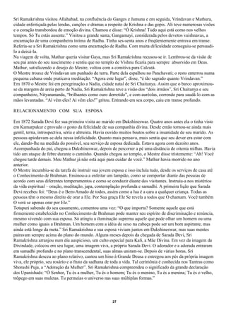 Sri Ramakrishna visitou Allahabad, na confluência do Ganges e Jamuna e em seguida, Vrindavan e Mathura,
cidade enfeitiçada pelas lendas, canções e dramas a respeito de Krishna e das gopis. Ali teve numerosas visões
e o coração transbordou de emoção divina. Chamou e disse: “Ó Krishna! Tudo aqui está como nos velhos
tempos. Só Tu estás ausente.” Visitou a grande santa, Gangamayi, considerada pelos devotos vaishnavas, a
encarnação de uma companheira íntima de Radha. Tinha ses-senta anos e freqüentemente entrava em transe.
Referia-se a Sri Ramakrishna como uma encarnação de Radha. Com muita dificuldade conseguiu-se persuadi-
lo a deixá-la.
Na viagem de volta, Mathur queria visitar Gaya, mas Sri Ramakrishna recusou-se ir. Lembrou-se da visão de
seu pai antes do seu nascimento e sentiu que no templo de Vishnu ficaria para sempre absorvido em Deus.
Mathur, satisfazendo o desejo do Mestre, voltou com a comitiva para Calcutá.
O Mestre trouxe de Vrindavan um punhado de terra. Parte dela espalhou no Panchavati; o resto enterrou numa
pequena cabana onde praticava meditação. “Agora este lugar”, disse, “é tão sagrado quanto Vrindavan.”
Em 1870 o Mestre foi em peregrinação a Nadia, cidade natal de Sri Chaitanya. Assim que o barco aproximou-
se da margem de areia perto de Nadia, Sri Ramakrishna teve a visão dos “dois irmãos”, Sri Chaitanya e seu
companheiro, Nityanananda, “brilhantes como ouro derretido”, e com auréolas, correndo para saudá-lo com as
mãos levantadas. “Aí vêm eles! Aí vêm eles!” gritou. Entrando em seu corpo, caiu em transe profundo.

RELACIONAMENTO COM SUA ESPOSA

Em 1872 Sarada Devi fez sua primeira visita ao marido em Dakshineswar. Quatro anos antes ela o tinha visto
em Kamarpukur e provado o gosto da felicidade de sua companhia divina. Desde então tornou-se ainda mais
gentil, terna, introspectiva, séria e altruísta. Havia ouvido muitos boatos sobre a insanidade de seu marido. As
pessoas apiedavam-se dela nessa infelicidade. Quanto mais pensava, mais sentia que seu dever era estar com
ele, dando-lhe na medida do possível, seu serviço de esposa dedicada. Estava agora com dezoito anos.
Acompanhada do pai, chegou a Dakshineswar, depois de percorrer a pé uma distância de oitenta milhas. Havia
tido um ataque de febre durante o caminho. Quando chegou ao templo, o Mestre disse tristemente: “Ah! Você
chegou tarde demais. Meu Mathur já não está aqui para cuidar de você.” Mathur havia morrido no ano
anterior.
O Mestre incumbiu-se da tarefa de instruir sua jovem esposa e isso incluía tudo, desde os serviços de casa até
o Conhecimento de Brahman. Ensinou-a a enfeitar um lampião, como se comportar diante das pessoas de
acordo com seus diferentes temperamentos e como se conduzir diante dos visitantes. Instruiu-a nos mistérios
da vida espiritual – oração, meditação, japa, contemplação profunda e samadhi. A primeira lição que Sarada
Devi recebeu foi: “Deus é o Bem-Amado de todos, assim como a lua é a cara a qualquer criança. Todas as
pessoas têm o mesmo direito de orar a Ele. Por Sua graça Ele Se revela a todos que O chamam. Você também
O verá se apenas orar por Ele.”
Totapuri sabendo do seu casamento, comentou uma vez: “O que importa? Somente aquele que está
firmemente estabelecido no Conhecimento de Brahman pode manter seu espírito de discriminação e renúncia,
mesmo vivendo com sua esposa. Só atingiu a iluminação suprema aquele que pode olhar um homem ou uma
mulher como iguais a Brahman. Um homem com a idéia de sexo na cabeça pode ser um bom aspirante, mas
ainda está longe da meta.” Sri Ramakrishna e sua esposa viviam juntos em Dakshineswar, mas suas mentes
pairavam sempre acima do plano do mundo. Alguns meses depois da chegada de Sarada Devi, Sri
Ramakrishna arranjou num dia auspicioso, um culto especial para Kali, a Mãe Divina. Em vez da imagem da
Divindade, colocou em seu lugar, uma imagem viva, a própria Sarada Devi. O adorador e a adorada entraram
em samadhi profundo e no plano transcendental, suas almas uniram-se. Depois de várias horas, Sri
Ramakrishna desceu ao plano relativo, cantou um hino à Grande Deusa e entregou aos pés da própria imagem
viva, ele próprio, seu rosário e o fruto da sadhana de toda a vida. Tal cerimônia é conhecida nos Tantras como
Shorashi Puja, a “Adoração da Mulher”. Sri Ramakrishna compreendeu o significado da grande declaração
dos Upanishads: “Ó Senhor, Tu és a mulher, Tu és o homem; Tu és o menino, Tu és a menina; Tu és o velho,
trôpego em suas muletas. Tu permeias o universo nas suas múltiplas formas.”




                                                      27
 