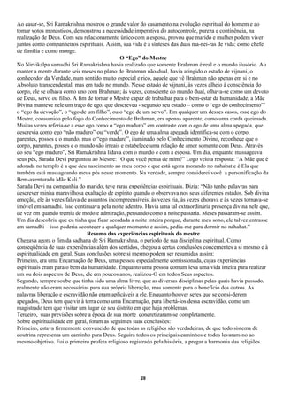 Ao casar-se, Sri Ramakrishna mostrou o grande valor do casamento na evolução espiritual do homem e ao
tomar votos monásticos, demonstrou a necessidade imperativa do autocontrole, pureza e continência, na
realização de Deus. Com seu relacionamento único com a esposa, provou que marido e mulher podem viver
juntos como companheiros espirituais. Assim, sua vida é a sínteses das duas ma-nei-ras de vida: como chefe
de família e como monge.
                                             O “Ego” do Mestre
No Nirvikalpa samadhi Sri Ramakrishna havia realizado que somente Brahman é real e o mundo ilusório. Ao
manter a mente durante seis meses no plano de Brahman não-dual, havia atingido o estado de vijnani, o
conhecedor da Verdade, num sentido muito especial e rico, aquele que vê Brahman não apenas em si e no
Absoluto transcendental, mas em tudo no mundo. Nesse estado de vijnani, às vezes alheio à consciência do
corpo, ele se olhava como uno com Brahman; às vezes, consciente do mundo dual, olhava-se como um devoto
de Deus, servo ou filho. A fim de tornar o Mestre capaz de trabalhar para o bem-estar da humanidade, a Mãe
Divina manteve nele um traço de ego, que descreveu - segundo seu estado – como o “ego do conhecimento”’
o “ego da devoção”, o “ego de um filho”, ou o “ego de um servo”. Em qualquer um desses casos, esse ego do
Mestre, consumido pelo fogo do Conhecimento de Brahman, era apenas aparente, como uma corda queimada.
Muitas vezes referia-se a esse ego como o “ego maduro” em contraste com o ego de uma alma apegada, que
descrevia como ego “não maduro” ou “verde”. O ego de uma alma apegada identifica-se com o corpo,
parentes, posses e o mundo, mas o “ego maduro”, iluminado pelo Conhecimento Divino, reconhece que o
corpo, parentes, posses e o mundo são irreais e estabelece uma relação de amor somente com Deus. Através
do seu “ego maduro”, Sri Ramakrishna lidava com o mundo e com a esposa. Um dia, enquanto massageava
seus pés, Sarada Devi perguntou ao Mestre: “O que você pensa de mim?” Logo veio a resposta: “A Mãe que é
adorada no templo é a que deu nascimento ao meu corpo e que está agora morando no nahabat e é Ela que
também está massageando meus pés nesse momento. Na verdade, sempre considerei você a personificação da
Bem-aventurada Mãe Kali.”
Sarada Devi na companhia do marido, teve raras experiências espirituais. Dizia: “Não tenho palavras para
descrever minha maravilhosa exaltação de espírito quando o observava nos seus diferentes estados. Sob divina
emoção, ele às vezes falava de assuntos incompreensíveis, às vezes ria, às vezes chorava e às vezes tornava-se
imóvel em samadhi. Isso continuava pela noite adentro. Havia uma tal extraordinária presença divina nele que,
de vez em quando tremia de medo e admiração, pensando como a noite passaria. Meses passaram-se assim.
Um dia descobriu que eu tinha que ficar acordada a noite inteira porque, durante meu sono, ele talvez entrasse
em samadhi – isso poderia acontecer a qualquer momento e assim, pediu-me para dormir no nahabat.”
                               Resumo das experiências espirituais do mestre
Chegava agora o fim da sadhana de Sri Ramakrishna, o período de sua disciplina espiritual. Como
conseqüência de suas experiências além dos sentidos, chegou a certas conclusões concernentes a si mesmo e à
espiritualidade em geral. Suas conclusões sobre si mesmo podem ser resumidas assim:
Primeiro, era uma Encarnação de Deus, uma pessoa especialmente comissionada, cujas experiências
espirituais eram para o bem da humanidade. Enquanto uma pessoa comum leva uma vida inteira para realizar
um ou dois aspectos de Deus, ele em poucos anos, realizou-O em todos Seus aspectos.
Segundo, sempre soube que tinha sido uma alma livre, que as diversas disciplinas pelas quais havia passado,
realmente não eram necessárias para sua própria liberação, mas somente para o benefício dos outros. As
palavras liberação e escravidão não eram aplicáveis a ele. Enquanto houver seres que se consi-derem
apegados, Deus tem que vir à terra como uma Encarnação, para libertá-los dessa escravidão, como um
magistrado tem que visitar um lugar de seu distrito em que haja problemas.
Terceiro, suas previsões sobre a época de sua morte concretizaram-se completamente.
Sobre espiritualidade em geral, foram as seguintes suas conclusões:
Primeiro, estava firmemente convencido de que todas as religiões são verdadeiras, de que todo sistema de
doutrina representa um caminho para Deus. Seguira todos os principais caminhos e todos levaram-no ao
mesmo objetivo. Foi o primeiro profeta religioso registrado pela história, a pregar a harmonia das religiões.




                                                      28
 