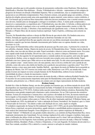 Segundo, percebeu que os três grandes sistemas de pensamento conhecidos como Dualismo, Não-dualismo
Qualificado e Absoluto Não-dualismo – Dvaita, Vishishtadvaita e Advaita – representam os três estágios do
progresso do homem em direção à Realidade Suprema. Não se contradiziam, mas se complementavam e
ajustavam-se aos diferentes temperamentos. Para o homem comum, com grande apego aos sentidos, a forma
dualista de religião, prescrevendo uma certa quantidade de apoio material, como música e outros símbolos, é
útil. Um homem que já realizou Deus transcende a idéia dos deveres mundanos, mas o mortal comum executa
seus deveres, lutando para ser desapegado e entregar os resultados a Deus. A mente pode compreender e
descrever a o pensamento e a experiência até o Vishishtadvaita, mas não além. A Advaita, a última palavra em
experiência espiritual, é qualquer coisa a ser sentida em samadhi, porque transcende a mente e a fala. Do
ponto de vista mais elevado, o Absoluto e Sua manifestação são igualmente reais - o Nome do Senhor, Sua
Morada e o Próprio Deus são da mesma Essência espiritual. Tudo é Espírito, a diferença está somente na
forma.
Terceiro, Sri Ramakrishna realizou o desejo da Mãe Divina de que através dele, Ela fundaria uma nova
Ordem, formada por aqueles que manteriam de pé as doutrinas ilustradas em sua vida.
Quarto, sua vida espiritual dizia-lhe que aqueles estavam em sua última encarnação nesse plano mortal de
existência e aqueles que haviam chamado sinceramente pelo Senhor uma vez apenas durante sus vidas,
deveriam vir a ele.
Nessa época Sri Ramakrishna sofreu várias perdas de pessoas que lhe eram caras. A primeira foi a morte de
um sobrinho, chamado Akshay. Depois da morte do jovem, Sri Ramakrishna disse: “Akshay morreu diante de
meus olhos, mas isso não me afetou em nada. Fiquei assistindo e observei como um homem morre. Era como
uma espada sendo tirada da bainha. Diverti-me com a cena, ria, cantava e dançava. Retiraram o corpo e
cremaram-no. No dia seguinte fui ali (apontando para a varanda sudeste de seu quarto), senti uma dor aguda
pela perda de Akshay, como se alguém estivesse torcendo meu coração como uma toalha úmida. Fiquei
admirado com isso e pensei que a Mãe estives-se me dando uma lição. Eu não estava preocupado nem mesmo
com o próprio corpo – muito menos com a do meu parente, mas se tal era a minha dor com a perda de um
sobrinho, como não seria a dos chefes de família com a perda de seus próximos e queridos entes!” Em 1871
Mathur morreu e cinco anos mais tarde, Sambhu Mallick – que depois da morte de Mathur havia assumido as
despesas do Mestre. Em 1873 morreu seu irmão mais velho, Rameswar e em 1876, sua amada mãe. Essas
perdas tiveram um impacto no terno coração humano de Sri Ramakrishna, embora tivesse realizado a
imortalidade da alma e a ilusão do nascimento e morte.
Em março de 1875, mais ou menos um ano antes da morte da mãe, o Mestre conheceu Keshab Chandra Sen.
O encontro foi um acontecimento importante tanto para Sri Ramakrishna como para Keshab. Naquele
momento, pela primeira vez, o Mestre entrou em contato com um digno representante da Índia moderna.
                                                   Brahmo Samaj
Keshab foi o líder do Brahmo Samaj, um dos dois grandes movimentos que, na última metade do século XIX,
desempenhou um importante papel no renascimento da Índia. O fundador do movimento Brahmo foi o grande
Raja Rammohan Roy (1774-1833). Embora tenha nascido numa família brahmin ortodoxa, Rammohan Roy
demonstrava uma grande simpatia pelo islamismo e pelo cristianismo. Foi ao Tibé à procura dos mistérios
budistas. Extraiu do cristianismo o sistema ético, mas rejeitou a divindade de Cristo, da mesma maneira que
havia negado as Encarnações Hindus. O islamismo influenciou-o bastante na formulação de suas doutrinas
monoteístas, mas ele sempre voltava para os Vedas a fim de obter inspiração espiritual. O Brahmo Samaj, que
havia fundado em 1828, era dedicado ao “culto e adoração do Eterno, Insondável, Ser Imutável, que é o Autor
e Preservador do Universo.” Era aberto a todos sem distinção de cor, casta, nação ou religião.
O verdadeiro organizador do Samaj foi Devendranath Tagore (1817-1905), pai do poeta Rabindranath. Sua
beleza física e espiritual, seu porte aristocrático, agudo intelecto e sensibilidade poética tornaram-no o líder
mais notável dos intelectuais bengalis. Esses dirigiam-se a ele com o epíteto respeitoso de Maharshi, o
“Grande Vidente”. O Maharshi era um grande erudito sânscrito e, ao contrário de Raja Rammohan Roy, tirava
inspiração inteiramente dos Upanishads. Foi um inimigo implacável do culto à imagem e também, lutou para
deter a infiltração das idéias cristãs no Samaj. Deu ao movimento sua fé e ritual. Sob sua influência, o Brahmo
Samaj professou Um Ser Supremo Auto-existente, que havia criado o universo do nada, o Deus da Verdade,
Sabedoria Infinita, Bondade e Poder, o Eterno e Onipotente, o Uno sem Segundo. Os homens devem amá-Lo e
fazer Sua vontade, acreditar n’Ele e adorá-Lo e assim, merecer a salvação no mundo vindouro.
                                                       29
 