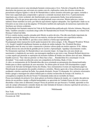Achei necessário escrever uma introdução bastante extensa para o livro. Nela dei a biografia do Mestre,
descrições das pessoas que estiveram em contato com ele, explicações curtas dos diversos sistemas do
pensamento religioso ligados à vida de Sri Ramakrishna e outros assuntos relevantes que espero, tornarão o
leitor mais capacitado para compreender e apreciar o conteúdo incomum deste livro. É particularmente
importante que o leitor ocidental, não familiarizado com o pensamento hindu, lesse primeiramente a
introdução, a fim de que possa aproveitar em toda plenitude essas conversas. Muitas palavras e nomes
indianos foram mantidos no texto, por falta de equivalentes ingleses adequados. Seu significado é dado ou no
Glossário ou nas notas ao pé das páginas. O Glossário também dá explicações de numerosas expressões não
familiares aos leitores ocidentais.
Na Introdução tirei bastante material da Vida de Sri Ramakrishna publicada pelo Advaita Ashrama, Mayavati,
Índia. Também consultei o excelente artigo sobre Sri Ramakrishna de Swami Nirvedananda, no volume II da
Herança Cultural da Índia.
O livro contém muitas canções entoadas pelo Mestre ou pelos devotos. Elas dão uma feição importante da
tradição espiritual de Bengala e foram em sua maioria, escritas por homens com experiência mística.
Agradeço ao Sr. John Moffitt Jr. que deu a esses cânticos a forma aqui reproduzida.
Na preparação deste manuscrito recebi ajuda incansável de vários amigos. A Sta. Margaret Woodrow Wilson
e Sr. Joseph Campbell trabalharam bastante na edição de minha tradução. Sta. Elizabeth Davidson
datilografou mais de uma vez todo o manuscrito e prestou valiosa ajuda em muitos aspectos. O Sr. Aldous
Huxley deixou-me uma dívida de gratidão por ter escrito a Apresentação. Agradeço sinceramente a todos.
No firmamento espiritual, Sri Ramakrishna é um crescente ímpar. Ao longo dos cem anos desde seu
nascimento e cinqüenta de sua morte, sua mensagem espalhou-se por terra e mar. Romain Rolland descreveu-
o como aquele que preenche as aspirações de trezentos milhões de hindus nos últimos dois mil anos. Mahatma
Gandhi escreveu: “Sua vida nos permite ver Deus face a face. ... Ramakrishna foi a encarnação viva da
divindade.” Vem sendo reconhecido como um companheiro de Krishna, Buda e Cristo.
A vida e os ensinamentos de Sri Ramakrishna dão nova orientação ao pensamento dos desnacionalizados
hindus para os ideais espirituais de seus ancestrais. Na última parte do século XIX desempenhou o papel
venerável de Salvador da Religião Eterna dos Hindus. Seus ensinamentos tiveram um importante papel na
liberalização do pensamento dos pundits ortodoxos e ermitões. Mesmo agora são a força silenciosa que está
moldando o destino espiritual da Índia. Seu grande discípulo, Swami Vivekananda, foi o primeiro missionário
hindu a pregar a mensagem da cultura indiana para as mentes esclarecidas da Europa e da América. A
conseqüência completa da obra de Swami Vivekananda ainda está no recôndito do futuro.
Possa essa tradução do primeiro livro deste gênero na história religiosa do mundo, ser o registro das palavras
diretas de um profeta e ajudar a afligida humanidade a se aproximar de Verdade Eterna da vida e a remover
discórdias e lutas entre as diferentes crenças! Possa ele permitir aos que buscam a Verdade, apreender as leis
sutis do campo sobrenatural e estender diante da visão limitada do homem o alicerce espiritual do universo, a
unidade da existência e a divindade da alma!
                                                              Nikhilananda
New York
Aniversário de Sri Ramakrishna
Fevereiro de 1942




                                                      3
 