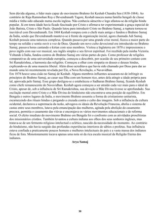 Sem dúvida alguma, o líder mais capaz do movimento Brahmo foi Keshab Chandra Sen (1838-1884). Ao
contrário de Raja Rammohan Roy e Devendranath Tagore, Keshab nasceu numa família bengali de classe
média e tinha sido educado numa escola inglesa. Não conhecia sânscrito e logo afastou-se da religião hindu
popular. Já em tenra idade havia ficado fascinado por Cristo e afirmava ter experimentado a graça especial de
João Batista, Cristo e São Paulo. Quando lutou para introduzir Cristo no Brahmo Samaj, a ruptura tornou-se
inevitável com Devendranath. Em 1868 Keshab rompeu com o chefe mais antigo e fundou o Brahmo Samaj
da Índia, sendo que Devendranath manteve-se à frente da organização inicial, agora chamada Adi Samaj.
Keshab possuía uma natureza complexa. Quando passava por uma grande crise moral, ficava a maior parte do
tempo na solidão e sentia ouvir a voz de Deus. Quando um novo culto devocional era introduzido no Brahmo
Samaj, passava horas cantando o kirtan com seus membros. Visitou a Inglaterra em 1870 e impressionou o
povo inglês com sua voz musical, seu inglês simples e seu fervor espiritual. Foi recebido pela rainha Victoria.
Voltando à Índia, fundou centros do Brahmo Samaj em várias partes do país. Como professor de religiões
comparativas de uma universidade européia, começou a descobrir, por ocasião de seu primeiro contato com
Sri Ramakrishna, a harmonia das religiões. Começou a olhar com simpatia os deuses e deusas hindus,
explicando-os de uma maneira liberal. Além disso acreditava que havia sido chamado por Deus para dar ao
mundo uma lei recentemente revelada por Ele, a Nova Revelação, o Navavidhan.
Em 1878 houve uma cisão no Samaj de Keshab. Alguns membros influentes acusaram-no de infringir os
princípios do Brahmo Samaj, ao casar sua filha com um homem rico, antes dela atingir a idade própria para
tal, aprovada pelo Samaj. Esse grupo desligou-se e estabeleceu o Sadharan Brahmo Samaj, ficando Keshab
como chefe remanescente do Navavidhan. Keshab agora começou a ser atraído cada vez mais para o ideal de
Cristo, apesar de, sob a influência de Sri Ramakrishna, sua devoção à Mãe Divina tivesse se aprofundado. Sua
oscilação mental entre Cristo e a Mãe Divina do hinduísmo não encontrava uma posição de equilíbrio. Em
Bengala e outros lugares da Índia, o movimento Brahmo assumiu a forma de cristianismo unitarista,
escarnecendo dos rituais hindus e pregando a cruzada contra o culto das imagens. Sob a influência da cultura
ocidental, declarava a supremacia da razão, advogava os ideais da Revolução Francesa, abolia o sistema de
castas entre seus membros, lutava pela emancipação das mulheres, agitada pela abolição do casamento
precoce, permitia o casamento das viúvas e encorajava os vários movimentos educacionais e de reforma
social. O efeito imediato do movimento Brahmo em Bengala foi o confronto com as atividades proselitistas
dos missionários cristãos. Também levantou a cultura indiana aos olhos dos seus senhores ingleses, mas
tratava-se de um fermento religioso intelectual e eclético, nascido da necessidade do momento. Ao contrário
do hinduísmo, não havia surgido das profundas experiências interiores de sábios e profetas. Sua influência
estava confiada a praticamente poucos homens e mulheres intelectuais do país e a vasta massa dos indianos
ficou de fora. Monotonamente tocava apenas uma nota só da rica escala musical da Religião Eterna dos
indianos.
                                                  Arya Samaj




                                                      30
 