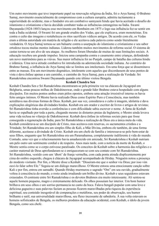 Um outro movimento que teve importante papel na renovação religiosa da Índia, foi o Arya Samaj. O Brahmo
Samaj, movimento essencialmente de compromisso com a cultura européia, admitiu tacitamente a
superioridade do ocidente, mas o fundador era um combativo sannyasin hindu que havia aceitado o desafio do
islamismo e cristianismo e havia decidido combater todas as influências estrangeiras na Índia. Swami
Dayananda (1824-1883) lançou esse movimento em Bombaim em 1875 e logo sua influência fez-se sentir em
toda a Índia ocidental. O Swami foi um grande erudito dos Vedas, que ele explicava, eram monoteístas. Era
contra o culto das imagens e restabeleceu os ritos sacrificais védicos antigos. De acordo com ele, os Vedas
eram a última autoridade em matéria de religião e ele aceitava cada palavra como sendo literalmente
verdadeira. O Arya Samaj tornou-se um baluarte contra a usurpação do islamismo e cristianismo e seu sabor
ortodoxo tocou muitas mentes indianas. Liderou também muitos movimentos de reforma social. O sistema de
castas tornou-se um alvo de seu ataque. As mulheres foram liberadas de muitas de suas limitações sociais. A
educação recebeu um grande impulso. Iniciou uma campanha contra o casamento entre crianças, defendendo
um novo matrimônio para as viúvas. Sua maior influência foi no Punjab, campo de batalha das culturas hindu
e islâmica. Uma nova atitude combativa foi introduzida na adormecida sociedade indiana. Ao contrário do
Brahmo Samaj, a influência do Arya Samaj não se limitou aos intelectuais. Era uma força que se disseminava
entre as massas. Era um movimento dogmático, intolerante com aqueles que discordassem de seus pontos de
vista e dava ênfase apenas a um caminho, o caminho do Arya Samaj, para a realização da Verdade. Sri
Ramakrishna encontrou Swami Dayananda quando este último visitou Bengala.
                                             Keshab Chandra Sen
Keshab Chandra Sen e Sri Ramakrishna encontraram-se pela primeira vez na chácara de Jayagopal em
Belgharia, umas poucas milhas de Dakshineswar, onde o grande líder Brahmo estava hospedado com alguns
discípulos. Em muitos pontos ambos eram pólos opostos, embora uma atração irresistível interna os havia
feito amigos íntimos. O Mestre havia realizado Deus como Espírito Puro e Consciência, mas também
acreditava nas diversas formas de Deus. Keshab, por sua vez, considerava o culto à imagem, idolatria e dava
explicações alegóricas das divindades hindus. Keshab era um orador e escritor de livros e artigos de revistas;
Sri Ramakrishna tinha aversão a conferências e com dificuldade sabia escrever o nome. A fama de Keshab
havia se espalhado por toda a parte, chegando mesmo às distantes praias da Inglaterra; o Mestre ainda levava
uma vida reclusa no vilarejo de Dakshineswar. Keshab dava ênfase às reformas sociais para que fosse
conseguida a regeneração da Índia; para Sri Ramakrishna a realização de Deus era a única meta da vida.
Keshab considerava-se um discípulo de Cristo, mas aceitava com reservas, os sacramentos cristãos e a
Trindade; Sri Ramakrishna era um simples filho de Kali, a Mãe Divina, embora ele também, de uma forma
diferente, aceitasse a divindade de Cristo. Keshab era um chefe de família e interessava-se pelo bem-estar de
seus filhos, enquanto que Sri Ramakrishna era um Paramahamsa, completamente indiferente à vida do mundo.
Contudo, uma vez que o relacionamento havia amadurecido em amizade, Sri Ramakrishna e Keshab nutriam
um pelo outro um sentimento cordial e de respeito. Anos mais tarde, com a notícia da morte de Keshab, o
Mestre sentiu como se o corpo estivesse paralisado. Os conceitos de Keshab sobre a harmonia das religiões e o
caráter maternal de Deus aprofundaram-se e enriqueceram-se com seu contato com Sri Ramakrishna.
Sri Ramakrishna, vestido com um ‘dhoti’ de franja vermelha, com cada ponta atirada displicentemente por
cima do ombro esquerdo, chegou à chácara de Jayagopal acompanhado de Hriday. Ninguém notou a presença
do modesto visitante. Por fim, o Mestre disse a Keshab: “Disseram-me que o senhor viu Deus; por isso vim
ouvi-lo falar sobre Ele.” Seguiu-se um diálogo maravilhoso. O Mestre entoou uma emocionante canção sobre
Kali e por fim, entrou em samadhi. Quando Hriday murmurou o sagrado “Om” em seu ouvido, gradualmente
voltou à consciência do mundo, o rosto ainda irradiando um brilho divino. Keshab e seus seguidores estavam
extasiados. O contraste entre Sri Ramakrishna e os devotos Brahmos era muito interessante. Ali sentou-se
aquele homem pequeno, magro e extremamente delicado. Os olhos possuíam luz interior. Um bom humor
brilhava em seus olhos e um sorriso permanecia no canto da boca. Falava bengali popular com uma leve e
deliciosa gagueira e suas palavras faziam as pessoas ficarem maravilhadas pela riqueza da experiência
espiritual, seu conteúdo inesgotável de comparações e metáforas, seu poder de observação, seu humor
brilhante e sutil, sua universalidade maravilhosa, seu fluxo incessante de sabedoria. À sua volta estavam os
homens sofisticados de Bengala, os melhores produtos da educação ocidental, com Keshab, o ídolo da jovem
Bengala, como seu chefe.

                                                     31
 