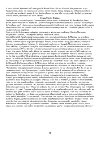 A sinceridade de Keshab foi suficiente para Sri Ramakrishna. Daí por diante os dois passaram a se ver
freqüentemente, tanto em Daksineswar como no templo Brahmo Samaj. Sempre que o Mestre encontrava-se
no templo por ocasião do serviço divino, Keshab chamava-o para falar à congregação. Keshab, por sua vez,
visitava o santo, oferecendo-lhe flores e frutas.
                                            Outros Chefes Brahmos
Gradualmente os outros dirigentes Brahmos começaram a sentir a influência de Sri Ramakrishna. Eram,
porém, admiradores críticos do Mestre. Desaprovavam particularmente sua renúncia ascética e a condenação
de “mulher e ouro” . Julgavam-no de acordo com seus próprios ideais de vida como chefes de família. Alguns
não compreendiam seu samadhi e descreviam-no como uma doença nervosa. Contudo não podiam resistir à
sua personalidade magnética.
Entre os chefes Brahmos que conheciam intimamente o Mestre, estavam Pratap Chandra Mazumdar,
Vijaykrishna Goswami, Trailokyanath Sannyal e Shivanath Shastri.
Um dia Shivanath ficou bastante impressionado com a absoluta simplicidade do Mestre e sua aversão ao
elogio. Estava sentado com Sri Ramakrishna no quarto desse último, quando chegaram vários homens ricos de
Calcutá. O Mestre deixou o aposento por alguns minutos. Nesse ínterim Hriday, seu sobrinho, começou a
descrever seu samadhi aos visitantes. As últimas palavras foram ouvidas pelo Mestre ao entrar no quarto.
Disse a Hriday: “Que pessoas de espírito mesquinho você deve ser, para me enaltecer dessa maneira, perante
esses homens ricos! Você deve ter visto seu vestuário caro e suas correntes e relógios de ouro e o objetivo
deles é tirar quanto dinheiro puder. O que me importa o que eles pensam a meu respeito? (Virando para os
senhores). Não, meus amigos, o que ele lhe disse a meu respeito não é verdade. Não foi o amor de Deus que
me fez ficar absorvido n’Ele e indiferente ao mundo exterior. Positivamente fiquei louco durante um certo
tempo. Os sadhus que freqüentavam esse templo haviam-me mandado praticar muitas coisas. Tentei segui-los
e a conseqüência foi que minhas austeridades levaram-me à insanidade.” Essa é uma citação de um dos livros
de Shivanath. Ele levou as palavras do Mestre ao pé da letra, sem atinar sua importância verdadeira.
Shivanath criticava veementemente o Mestre pela sua atitude fora do comum em relação à esposa. Escreveu:
“Ramakrishna estava praticamente separado da esposa que morava em seu vilarejo natal. Um dia em que eu
estava comentando com alguns amigos a respeito da virtual viuvez de sua esposa, ele me chamou para um
canto e murmurou no meu ouvido: ‘Por que você se queixa? Não é mais possível; está tudo morto e
desaparecido.’ Outro dia como eu estivesse investindo contra essa parte do seu ensinamento e também,
dizendo que nosso programa de trabalho no Brahmo Samaj inclui mulheres, que a nossa é uma religião social
e doméstica e que desejamos dar educação e liberdade social para as mulheres, o santo ficou muito exaltado,
como era seu jeito quando qualquer coisa contra sua convicção estabelecida era discutida – um traço que
gostamos muito nele – exclamou: ‘Vá, seu tolo, e enterre-se no buraco que suas mulheres cavarão para você.’
Então olhou para mim e disse: ‘O que um jardineiro faz com um brotinho? Não põe uma cerca para protegê-lo
das cabras e do gado? E quando a plantinha tiver crescido e se transformado numa árvore e não mais puder ser
pisoteada pelo gado, não retira a cerca e deixa-a crescer livremente?’ Respondi: ‘Sim, esse é o costume dos
jardineiros.’ Então observou: ‘Faça o mesmo com sua vida espiritual: torne-se forte, completamente adulto e
então poderá procurá-las.’ A que respondi: ‘Não concordo com o senhor, dizendo que o trabalho das mulheres
é como o do gado, destrutivo; são nossas associadas e ajudantes nas lutas espirituais e progresso social’ – um
ponto de vista com o qual ele não podia concordar e demonstrou sua reprovação, sacudindo a cabeça.
Referindo-se à hora avançada, jocosamente comentou: ‘É hora do senhor ir embora; tome cuidado, não se
atrase, caso contrário, ‘sua mulher não permitirá sua entrada no quarto.’ Isso provocou uma risada calorosa.”




                                                      32
 
