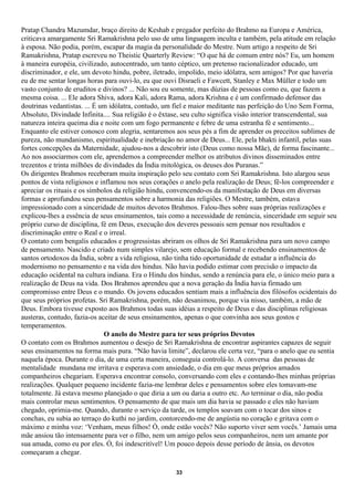 Pratap Chandra Mazumdar, braço direito de Keshab e pregador perfeito do Brahmo na Europa e América,
criticava amargamente Sri Ramakrishna pelo uso de uma linguagem inculta e também, pela atitude em relação
à esposa. Não podia, porém, escapar da magia da personalidade do Mestre. Num artigo a respeito de Sri
Ramakrishna, Pratap escreveu no Theistic Quarterly Review: “O que há de comum entre nós? Eu, um homem
à maneira européia, civilizado, autocentrado, um tanto céptico, um pretenso racionalizador educado, um
discriminador, e ele, um devoto hindu, pobre, iletrado, impolido, meio idólatra, sem amigos? Por que haveria
eu de me sentar longas horas para ouvi-lo, eu que ouvi Disraeli e Fawcett, Stanley e Max Müller e todo um
vasto conjunto de eruditos e divinos? ... Não sou eu somente, mas dúzias de pessoas como eu, que fazem a
mesma coisa. ... Ele adora Shiva, adora Kali, adora Rama, adora Krishna e é um confirmado defensor das
doutrinas vedantistas. ... É um idólatra, contudo, um fiel e maior meditante nas perfeição do Uno Sem Forma,
Absoluto, Divindade Infinita.... Sua religião é o êxtase, seu culto significa visão interior transcendental, sua
natureza inteira queima dia e noite com um fogo permanente e febre de uma estranha fé e sentimento...
Enquanto ele estiver conosco com alegria, sentaremos aos seus pés a fim de aprender os preceitos sublimes de
pureza, não mundanismo, espiritualidade e inebriação no amor de Deus... Ele, pela bhakti infantil, pelas suas
fortes concepções da Maternidade, ajudou-nos a descobrir isto (Deus como nossa Mãe), de forma fascinante...
Ao nos associarmos com ele, aprendemos a compreender melhor os atributos divinos disseminados entre
trezentos e trinta milhões de divindades da Índia mitológica, os deuses dos Puranas.”
Os dirigentes Brahmos receberam muita inspiração pelo seu contato com Sri Ramakrishna. Isto alargou seus
pontos de vista religiosos e inflamou nos seus corações o anelo pela realização de Deus; fê-los compreender e
apreciar os rituais e os símbolos da religião hindu, convencendo-os da manifestação de Deus em diversas
formas e aprofundou seus pensamentos sobre a harmonia das religiões. O Mestre, também, estava
impressionado com a sinceridade de muitos devotos Brahmos. Falou-lhes sobre suas próprias realizações e
explicou-lhes a essência de seus ensinamentos, tais como a necessidade de renúncia, sinceridade em seguir seu
próprio curso de disciplina, fé em Deus, execução dos deveres pessoais sem pensar nos resultados e
discriminação entre o Real e o irreal.
O contato com bengalis educados e progressistas abriram os olhos de Sri Ramakrishna para um novo campo
de pensamento. Nascido e criado num simples vilarejo, sem educação formal e recebendo ensinamentos de
santos ortodoxos da Índia, sobre a vida religiosa, não tinha tido oportunidade de estudar a influência do
modernismo no pensamento e na vida dos hindus. Não havia podido estimar com precisão o impacto da
educação ocidental na cultura indiana. Era o Hindu dos hindus, sendo a renúncia para ele, o único meio para a
realização de Deus na vida. Dos Brahmos aprendeu que a nova geração da Índia havia firmado um
compromisso entre Deus e o mundo. Os jovens educados sentiam mais a influência dos filósofos ocidentais do
que seus próprios profetas. Sri Ramakrishna, porém, não desanimou, porque via nisso, também, a mão de
Deus. Embora tivesse exposto aos Brahmos todas suas idéias a respeito de Deus e das disciplinas religiosas
austeras, contudo, fazia-os aceitar de seus ensinamentos, apenas o que convinha aos seus gostos e
temperamentos.
                              O anelo do Mestre para ter seus próprios Devotos
O contato com os Brahmos aumentou o desejo de Sri Ramakrishna de encontrar aspirantes capazes de seguir
seus ensinamentos na forma mais pura. “Não havia limite”, declarou ele certa vez, “para o anelo que eu sentia
naquela época. Durante o dia, de uma certa maneira, conseguia controlá-lo. A conversa das pessoas de
mentalidade mundana me irritava e esperava com ansiedade, o dia em que meus próprios amados
companheiros chegariam. Esperava encontrar consolo, conversando com eles e contando-lhes minhas próprias
realizações. Qualquer pequeno incidente fazia-me lembrar deles e pensamentos sobre eles tomavam-me
totalmente. Já estava mesmo planejado o que diria a um ou daria a outro etc. Ao terminar o dia, não podia
mais controlar meus sentimentos. O pensamento de que mais um dia havia se passado e eles não haviam
chegado, oprimia-me. Quando, durante o serviço da tarde, os templos soavam com o tocar dos sinos e
conchas, eu subia ao terraço do kuthi no jardim, contorcendo-me de angústia no coração e gritava com o
máximo e minha voz: ‘Venham, meus filhos! Ó, onde estão vocês? Não suporto viver sem vocês.’ Jamais uma
mãe ansiou tão intensamente para ver o filho, nem um amigo pelos seus companheiros, nem um amante por
sua amada, como eu por eles. Ó, foi indescritível! Um pouco depois desse período de ânsia, os devotos
começaram a chegar.

                                                       33
 