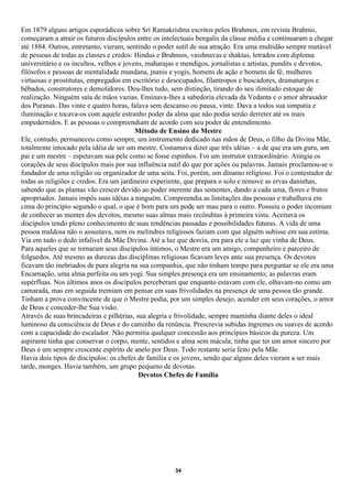 Em 1879 alguns artigos esporádicos sobre Sri Ramakrishna escritos pelos Brahmos, em revista Brahmo,
começaram a atrair os futuros discípulos entre os intelectuais bengalis da classe média e continuaram a chegar
até 1884. Outros, entretanto, vieram, sentindo o poder sutil de sua atração. Era uma multidão sempre mutável
de pessoas de todas as classes e credos: Hindus e Brahmos, vaishnavas e shaktas, letrados com diploma
universitário e os incultos, velhos e jovens, maharajas e mendigos, jornalistas e artistas, pundits e devotos,
filósofos e pessoas de mentalidade mundana, jnanis e yogis, homens de ação e homens de fé, mulheres
virtuosas e prostitutas, empregados em escritório e desocupados, filantropos e buscadores, dramaturgos e
bêbados, construtores e demolidores. Deu-lhes tudo, sem distinção, tirando do seu ilimitado estoque de
realização. Ninguém saía de mãos vazias. Ensinava-lhes a sabedoria elevada da Vedanta e o amor abrasador
dos Puranas. Das vinte e quatro horas, falava sem descanso ou pausa, vinte. Dava a todos sua simpatia e
iluminação e tocava-os com aquele estranho poder da alma que não podia senão derreter até os mais
empedernidos. E as pessoas o compreendiam de acordo com seu poder de entendimento.
                                          Método de Ensino do Mestre
Ele, contudo, permaneceu como sempre, um instrumento dedicado nas mãos de Deus, o filho da Divina Mãe,
totalmente intocado pela idéia de ser um mestre. Costumava dizer que três idéias – a de que era um guru, um
pai e um mestre – espetavam sua pele como se fosse espinhos. Foi um instrutor extraordinário. Atingia os
corações de seus discípulos mais por sua influência sutil do que por ações ou palavras. Jamais proclamou-se o
fundador de uma religião ou organizador de uma seita. Foi, porém, um dínamo religioso. Foi o contestador de
todas as religiões e credos. Era um jardineiro experiente, que prepara o solo e remove as ervas daninhas,
sabendo que as plantas vão crescer devido ao poder inerente das sementes, dando a cada uma, flores e frutos
apropriados. Jamais impôs suas idéias a ninguém. Compreendia as limitações das pessoas e trabalhava em
cima do princípio segundo o qual, o que é bom para um pode ser mau para o outro. Possuía o poder incomum
de conhecer as mentes dos devotos, mesmo suas almas mais recônditas à primeira vista. Aceitava os
discípulos tendo pleno conhecimento de suas tendências passadas e possibilidades futuras. A vida de uma
pessoa maldosa não o assustava, nem os melindres religiosos faziam com que alguém subisse em sua estima.
Via em tudo o dedo infalível da Mãe Divina. Até a luz que desvia, era para ele a luz que vinha de Deus.
Para aqueles que se tornaram seus discípulos íntimos, o Mestre era um amigo, companheiro e parceiro de
folguedos. Até mesmo as durezas das disciplinas religiosas ficavam leves ante sua presença. Os devotos
ficavam tão inebriados de pura alegria na sua companhia, que não tinham tempo para perguntar se ele era uma
Encarnação, uma alma perfeita ou um yogi. Sua simples presença era um ensinamento; as palavras eram
supérfluas. Nos últimos anos os discípulos perceberam que enquanto estavam com ele, olhavam-no como um
camarada, mas em seguida tremiam em pensar em suas frivolidades na presença de uma pessoa tão grande.
Tinham a prova convincente de que o Mestre podia, por um simples desejo, acender em seus corações, o amor
de Deus e conceder-lhe Sua visão.
Através de suas brincadeiras e pilhérias, sua alegria e frivolidade, sempre mantinha diante deles o ideal
luminoso da consciência de Deus e do caminho da renúncia. Prescrevia subidas íngremes ou suaves de acordo
com a capacidade do escalador. Não permitia qualquer concessão aos princípios básicos da pureza. Um
aspirante tinha que conservar o corpo, mente, sentidos e alma sem mácula; tinha que ter um amor sincero por
Deus e um sempre crescente espírito de anelo por Deus. Todo restante seria feito pela Mãe.
Havia dois tipos de discípulos: os chefes de família e os jovens, sendo que alguns deles vieram a ser mais
tarde, monges. Havia também, um grupo pequeno de devotas.
                                           Devotos Chefes de Família




                                                      34
 