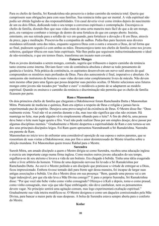 Para os chefes de família, Sri Ramakrishna não prescrevia o árduo caminho da renúncia total. Queria que
cumprissem suas obrigações para com suas famílias. Sua renúncia tinha que ser mental. A vida espiritual não
podia ser obtida fugindo-se das responsabilidades. Um casal deveria viver como irmãos depois do nascimento
de um ou dois filhos, dedicando todo o seu tempo a conversas espirituais e contemplação. Encorajava os
chefes de família, dizendo-lhes que suas vidas eram de uma certa maneira mais fácil do que a de um monge,
pois, era vantajoso combater o inimigo de dentro de uma fortaleza do que em campo aberto. Insistia,
entretanto, em sua retirada para a solidão de vez em quando, para fortalecer a devoção e fé em Deus, através
da prece, japa e meditação. Prescrevia-lhe a companhia de sadhus. Pedia-lhes para fazerem seus deveres
mundanos utilizando uma das mãos, enquanto segurava Deus com a outra e orassem a Deus, de tal forma que
ao final, pudessem segurá-Lo com ambas as mãos. Desencorajava tanto nos chefes de família como nos jovens
solteiros, qualquer tibieza em suas lutas espirituais. Não lhes pedia que seguissem indiscriminadamente o ideal
de não-resistência, o que em termos finais, transforma um incauto num covarde.
                                                 Futuros Monges
Para os jovens destinados a serem monges, contudo, sugeria que trilhassem o áspero caminho da renúncia
tanto externa como interna. Deviam fazer voto de continência absoluta e abster-se todo pensamento de
ganância e luxúria. Pela prática da continência, os aspirantes desenvolvem um nervo sutil através do qual
compreendem os mistérios mais profundos de Deus. Para eles autocontrole é final, imperativo e absoluto. Os
sannyasins são instrutores de homens e suas vidas deviam estar completamente livres de mácula. Não devem
nem mesmo olhar para uma figura que possa despertar suas paixões ocultas. O Mestre selecionou seus futuros
monges entre jovens não tocados por “mulher e ouro” e moldáveis a ponto de se adaptarem ao modelo
espiritual. Quando os ensinava o caminho da renúncia e discriminação não permitia que os chefes de família
ficassem por perto.
                                               Ram e Manomohan
Os dois primeiros chefes de família que chegaram a Dakshineswar foram Ramchandra Dutta e Manomohan
Mitra. Praticante de medicina e química, Ram era céptico a respeito de Deus e religião e jamais havia
experimentado paz de espírito. Desejava uma prova tangível da existência de Deus. O Mestre disse-lhe: “Deus
realmente existe. Você não vê as estrelas durante o dia, mas isso não significa que elas não existam. Há
manteiga no leite, mas pode alguém vê-la simplesmente olhando para o leite? A fim de obtê-la, uma pessoa
deve bater o leite num lugar quieto e frio. Você não pode realizar Deus por um simples desejo; deve passar por
algumas disciplinas mentais.” Gradualmente o Mestre despertou a espiritualidade de Ram e este tornou-se um
dos seus principais discípulos leigos. Foi Ram quem apresentou Narendranath a Sri Ramakrishna. Narendra
era parente de Ram.
Manomohan no início teve de enfrentar uma considerável oposição de sua esposa e outros parentes, que se
ressentiam de suas visitas a Dakshineswar, mas por fim o amor desinteressado do Mestre triunfou sobre a
afeição mundana. Foi Manomohan quem trouxe Rakhal para o Mestre.
                                                     Surendra
Suresh Mitra, um amado discípulo a quem o Mestre dirigia-se como Surendra, recebeu uma educação inglesa
e exercia um importante cargo numa firma inglesa. Como muitos outros jovens educados do seu tempo,
orgulhava-se de seu ateísmo e levava a vida de um boêmio. Era chegado à bebida. Tinha uma idéia exagerada
sobre o livre arbítrio do homem. Vítima de uma depressão nervosa foi levado a Sri Ramakrishna por
Ramchandra Dutta. Ao ouvir o Mestre pedindo a um discípulo que praticasse a virtude de entregar-se a Deus,
ficou impressionado. Embora tivesse tentado dali para frente agir dessa manaira, foi incapaz de largar suas
antigas associações e bebida. Um dia o Mestre disse em sua presença: “Bem, quando uma pessoa vai a um
lugar indesejável, por que ela não leva a Mãe Divina consigo?” E para o próprio Surendra, Sri Ramakrishna
disse: “Por que você não bebe vinho como vinho consagrado? Ofereça-o à Kali e depois, tome-o como prasad,
como vinho consagrado, mas veja que não fique embriagado; não deve cambalear, nem os pensamentos
devem vagar. No princípio sentirá uma agitação comum, mas logo experimentará exaltação espiritual.”
Gradualmente sua vida inteira modificou-se. O Mestre designou-o como um daqueles comissionados pela Mãe
Divina, para bancar a maior parte de suas despesas. A bolsa de Surendra estava sempre aberta para o conforto
do Mestre.
                                                       Kedar

                                                      35
 